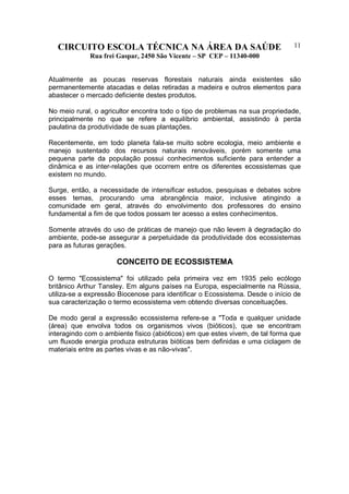 CIRCUITO ESCOLA TÉCNICA NA ÁREA DA SAÚDE
Rua frei Gaspar, 2450 São Vicente – SP CEP – 11340-000
11
Atualmente as poucas reservas florestais naturais ainda existentes são
permanentemente atacadas e delas retiradas a madeira e outros elementos para
abastecer o mercado deficiente destes produtos.
No meio rural, o agricultor encontra todo o tipo de problemas na sua propriedade,
principalmente no que se refere a equilíbrio ambiental, assistindo à perda
paulatina da produtividade de suas plantações.
Recentemente, em todo planeta fala-se muito sobre ecologia, meio ambiente e
manejo sustentado dos recursos naturais renováveis, porém somente uma
pequena parte da população possui conhecimentos suficiente para entender a
dinâmica e as inter-relações que ocorrem entre os diferentes ecossistemas que
existem no mundo.
Surge, então, a necessidade de intensificar estudos, pesquisas e debates sobre
esses temas, procurando uma abrangência maior, inclusive atingindo a
comunidade em geral, através do envolvimento dos professores do ensino
fundamental a fim de que todos possam ter acesso a estes conhecimentos.
Somente através do uso de práticas de manejo que não levem à degradação do
ambiente, pode-se assegurar a perpetuidade da produtividade dos ecossistemas
para as futuras gerações.
CONCEITO DE ECOSSISTEMA
O termo "Ecossistema" foi utilizado pela primeira vez em 1935 pelo ecólogo
britânico Arthur Tansley. Em alguns países na Europa, especialmente na Rússia,
utiliza-se a expressão Biocenose para identificar o Ecossistema. Desde o início de
sua caracterização o termo ecossistema vem obtendo diversas conceituações.
De modo geral a expressão ecossistema refere-se a "Toda e qualquer unidade
(área) que envolva todos os organismos vivos (bióticos), que se encontram
interagindo com o ambiente fisico (abióticos) em que estes vivem, de tal forma que
um fluxode energia produza estruturas bióticas bem definidas e uma ciclagem de
materiais entre as partes vivas e as não-vivas".
 