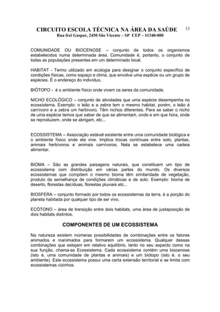 CIRCUITO ESCOLA TÉCNICA NA ÁREA DA SAÚDE
Rua frei Gaspar, 2450 São Vicente – SP CEP – 11340-000
13
COMUNIDADE OU BIOCENOSE – conjunto de todos os organismos
estabelecidos numa determinada área. Comunidade é, portanto, o conjunto de
todas as populações presentes em um determinado local.
HABITAT - Termo utilizado em ecologia para designar o conjunto específico de
condições físicas, como espaço e clima, que envolve uma espécie ou um grupo de
espécies. É o endereço do indivíduo.
BIÓTOPO - é o ambiente físico onde vivem os seres da comunidade.
NICHO ECOLÓGICO – conjunto de atividades que uma espécie desempenha no
ecossistema. Exemplo: o leão e a zebra tem o mesmo habitat, porém, o leão é
carnívoro e a zebra um herbívoro. Têm nichos diferentes. Para se saber o nicho
de uma espécie temos que saber de que se alimentam, onde e em que hora, onde
se reproduzem, onde se abrigam, etc...
ECOSSISTEMA – Associação estável existente entre uma comunidade biológica e
o ambiente físico onde ela vive. Implica trocas contínuas entre solo, plantas,
animais herbívoros e animais carnívoros. Nela se estabelece uma cadeia
alimentar.
BIOMA – São as grandes paisagens naturais, que constituem um tipo de
ecossistema com distribuição em várias partes do mundo. Os diversos
ecossistemas que compõem o mesmo bioma têm similaridade de vegetação,
produto da semelhança de condições climáticas e de solo. Exemplo: bioma de
deserto, florestas decíduas, florestas pluviais etc...
BIOSFERA – conjunto formado por todos os ecossistemas da terra, é a porção do
planeta habitada por qualquer tipo de ser vivo.
ECÓTONO – área de transição entre dois habitats, uma área de justaposição de
dois habitats distintos.
COMPONENTES DE UM ECOSSISTEMA
Na natureza existem inúmeras possibilidades de combinações entre os fatores
animados e inanimados para formarem um ecossistema. Qualquer dessas
combinações que estejam em relativo equilíbrio, tanto no seu aspecto como na
sua função, chama-se Ecossistema. Cada ecossistema contém uma biocenose
(isto é, uma comunidade de plantas e animais) e um biótopo (isto é, o seu
ambiente). Este ecossistema possui uma certa extensão territorial e se limita com
ecossistemas vizinhos.
 