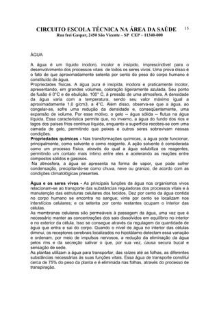 CIRCUITO ESCOLA TÉCNICA NA ÁREA DA SAÚDE
Rua frei Gaspar, 2450 São Vicente – SP CEP – 11340-000
15
ÁGUA
A água é um líquido inodoro, incolor e insípido, imprescindível para o
desenvolvimento dos processos vitais de todos os seres vivos. Uma prova disso é
o fato de que aproximadamente setenta por cento do peso do corpo humano é
constituído de água.
Propriedades físicas. A água pura é insípida, inodora e praticamente incolor,
apresentando, em grandes volumes, coloração ligeiramente azulada. Seu ponto
de fusão é 0°C e de ebulição, 100° C, à pressão de uma atmosfera. A densidade
da água varia com a temperatura, sendo seu valor máximo igual a
aproximadamente 1,0 g/cm3, a 4°C. Além disso, observa-se que a água, ao
congelar-se, sofre uma redução da densidade e, conseqüentemente, uma
expansão de volume. Por esse motivo, o gelo -- água sólida -- flutua na água
líquida. Essa característica permite que, no inverno, a água do fundo dos rios e
lagos dos países frios continue líquida, enquanto a superfície recobre-se com uma
camada de gelo, permitindo que peixes e outros seres sobrevivam nessas
condições.
Propriedades químicas - Nas transformações químicas, a água pode funcionar,
principalmente, como solvente e como reagente. A ação solvente é considerada
como um processo físico, através do qual a água solubiliza os reagentes,
permitindo um contato mais íntimo entre eles e acelerando as reações entre
compostos sólidos e gasosos.
Na atmosfera, a água se apresenta na forma de vapor, que pode sofrer
condensação, precipitando-se como chuva, neve ou granizo, de acordo com as
condições climatológicas presentes.
Água e os seres vivos - As principais funções da água nos organismos vivos
relacionam-se ao transporte das substâncias reguladoras dos processos vitais e à
manutenção das estruturas celulares dos tecidos. Dez por cento da água contida
no corpo humano se encontra no sangue; vinte por cento se localizam nos
interstícios celulares; e os setenta por cento restantes ocupam o interior das
células.
As membranas celulares são permeáveis à passagem da água, uma vez que é
necessário manter as concentrações dos sais dissolvidos em equilíbrio no interior
e no exterior da célula. Isso se consegue através da regulagem da quantidade de
água que entra e sai do corpo. Quando o nível de água no interior das células
diminui, os receptores cerebrais localizados no hipotálamo detectam essa variação
e ordenam, por meio de impulsos nervosos, a redução da eliminação da água
pelos rins e da secreção salivar o que, por sua vez, causa secura bucal e
sensação de sede.
As plantas utilizam a água para transportar, das raízes até as folhas, as diferentes
substâncias necessárias às suas funções vitais. Essa água de transporte constitui
cerca de 75% do peso da planta e é eliminada nas folhas, através do processo de
transpiração.
 