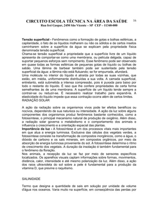 CIRCUITO ESCOLA TÉCNICA NA ÁREA DA SAÚDE
Rua frei Gaspar, 2450 São Vicente – SP CEP – 11340-000
16
Tensão superficial - Fenômenos como a formação de gotas e bolhas esféricas, a
capilaridade, o fato de os líquidos molharem ou não os sólidos e de certos insetos
caminharem sobre a superfície da água se explicam pela propriedade física
denominada tensão superficial.
Chama-se tensão superficial a propriedade que a superfície livre de um líquido
apresenta de comportar-se como uma membrana, ou película delgada, capaz de
suportar pequenos esforços sem rompimento. Esse fenômeno pode ser observado
em quase todas as formas esféricas de pequenas gotas de líquido ou bolhas de
sabão. Uma lâmina de barbear também pode ser sustentada pela tensão
superficial da água: a lâmina não está flutuando; se for empurrada, afundará.
Uma molécula no interior do líquido é atraída por todas as suas vizinhas, que
estão, em média, uniformemente distribuídas a sua volta. A camada superficial,
entretanto, está submetida a intensa compressão, pois é puxada para baixo por
todo o restante do líquido. É isso que lhe confere propriedades de certa forma
semelhantes às de uma membrana. A superfície de um líquido tende sempre a
contrair-se ou reduzir-se. É necessário realizar trabalho para expandi-la. A
elasticidade do líquido impede que essa contração ocorra além de certos limites.
RADIAÇÃO SOLAR
A ação da radiação sobre os organismos vivos pode ter efeitos benéficos ou
nocivos, dependendo de sua natureza ou intensidade. A ação da luz sobre alguns
componentes dos organismos produz fenômenos bastante conhecidos, como a
fotossíntese, o principal mecanismo natural de produção de oxigênio. Além disso,
a radiação solar governa o metabolismo e o comportamento dos animais e
influencia o crescimento e a orientação espacial das plantas.
Importância da luz - A fotossíntese é um dos processos vitais mais importantes
em que atua a energia luminosa. Exclusiva das células dos vegetais verdes, a
fotossíntese consiste na transformação de compostos inorgânicos, como a água, o
dióxido de carbono e os sais minerais, em compostos orgânicos, por meio da
absorção de energia luminosa proveniente do sol. A fotossíntese determina o ritmo
de crescimento dos vegetais. A duração da insolação é também fundamental para
o fenômeno da floração.
Nos animais, a recepção da luz se faz por meio de sensores específicos
localizados. Os aparelhos visuais captam informações sobre formas, movimentos,
distância, calor, intensidade e até mesmo polarização da luz. Além disso, a ação
dos raios ultravioleta do sol sobre a pele é fundamental para a produção da
vitamina D, que previne o raquitismo.
SALINIDADE
Termo que designa a quantidade de sais em solução por unidade de volume
d'água nos oceanos. Varia muito na superfície, em conseqüência das perdas por
 