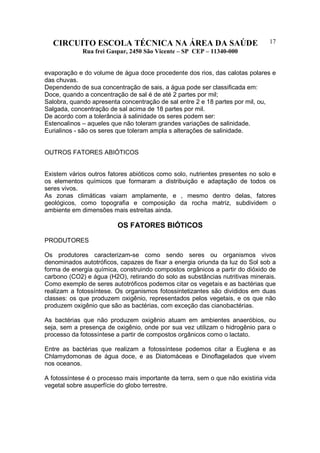 CIRCUITO ESCOLA TÉCNICA NA ÁREA DA SAÚDE
Rua frei Gaspar, 2450 São Vicente – SP CEP – 11340-000
17
evaporação e do volume de água doce procedente dos rios, das calotas polares e
das chuvas.
Dependendo de sua concentração de sais, a água pode ser classificada em:
Doce, quando a concentração de sal é de até 2 partes por mil;
Salobra, quando apresenta concentração de sal entre 2 e 18 partes por mil, ou,
Salgada, concentração de sal acima de 18 partes por mil.
De acordo com a tolerância à salinidade os seres podem ser:
Estenoalinos – aqueles que não toleram grandes variações de salinidade.
Eurialinos - são os seres que toleram ampla s alterações de salinidade.
OUTROS FATORES ABIÓTICOS
Existem vários outros fatores abióticos como solo, nutrientes presentes no solo e
os elementos químicos que formaram a distribuição e adaptação de todos os
seres vivos.
As zonas climáticas vaiam amplamente, e , mesmo dentro delas, fatores
geológicos, como topografia e composição da rocha matriz, subdividem o
ambiente em dimensões mais estreitas ainda.
OS FATORES BIÓTICOS
PRODUTORES
Os produtores caracterizam-se como sendo seres ou organismos vivos
denominados autotróficos, capazes de fixar a energia oriunda da luz do Sol sob a
forma de energia química, construindo compostos orgânicos a partir do dióxido de
carbono (CO2) e água (H2O), retirando do solo as substâncias nutritivas minerais.
Como exemplo de seres autotróficos podemos citar os vegetais e as bactérias que
realizam a fotossíntese. Os organismos fotossintetizantes são divididos em duas
classes: os que produzem oxigênio, representados pelos vegetais, e os que não
produzem oxigênio que são as bactérias, com exceção das cianobactérias.
As bactérias que não produzem oxigênio atuam em ambientes anaeróbios, ou
seja, sem a presença de oxigênio, onde por sua vez utilizam o hidrogênio para o
processo da fotossíntese a partir de compostos orgânicos como o lactato.
Entre as bactérias que realizam a fotossíntese podemos citar a Euglena e as
Chlamydomonas de água doce, e as Diatomáceas e Dinoflagelados que vivem
nos oceanos.
A fotossíntese é o processo mais importante da terra, sem o que não existiria vida
vegetal sobre asuperfície do globo terrestre.
 