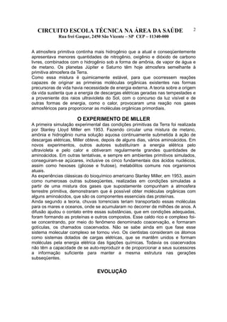 CIRCUITO ESCOLA TÉCNICA NA ÁREA DA SAÚDE
Rua frei Gaspar, 2450 São Vicente – SP CEP – 11340-000
2
A atmosfera primitiva continha mais hidrogênio que a atual e conseqüentemente
apresentava menores quantidades de nitrogênio, oxigênio e dióxido de carbono
livres, combinados com o hidrogênio sob a forma de amônia, de vapor de água e
de metano. Os planetas Júpiter e Saturno têm hoje atmosfera semelhante à
primitiva atmosfera da Terra.
Como essa mistura é quimicamente estável, para que ocorressem reações
capazes de originar as primeiras moléculas orgânicas existentes nas formas
precursoras de vida havia necessidade de energia externa. A teoria sobre a origem
da vida sustenta que a energia de descargas elétricas geradas nas tempestades e
a proveniente dos raios ultravioleta do Sol, com o concurso da luz visível e de
outras formas de energia, como o calor, provocaram uma reação nos gases
atmosféricos para proporcionar as moléculas orgânicas primordiais.
O EXPERIMENTO DE MILLER
A primeira simulação experimental das condições primitivas da Terra foi realizada
por Stanley Lloyd Miller em 1953. Fazendo circular uma mistura de metano,
amônia e hidrogênio numa solução aquosa continuamente submetida à ação de
descargas elétricas, Miller obteve, depois de alguns dias, vários aminoácidos. Em
novos experimentos, outros autores substituíram a energia elétrica pelo
ultravioleta e pelo calor e obtiveram regularmente grandes quantidades de
aminoácidos. Em outras tentativas, e sempre em ambientes primitivos simulados,
conseguiram-se açúcares, inclusive os cinco fundamentais dos ácidos nucléicos,
assim como hexoses (glicose e frutose), metabólitos comuns nos organismos
atuais.
As experiências clássicas do bioquímico americano Stanley Miller, em 1953, assim
como numerosas outras subseqüentes, realizadas em condições simuladas a
partir de uma mistura dos gases que supostamente compunham a atmosfera
terrestre primitiva, demonstraram que é possível obter moléculas orgânicas com
alguns aminoácidos, que são os componentes essenciais das proteínas.
Ainda segundo a teoria, chuvas torrenciais teriam transportado essas moléculas
para os mares e oceanos, onde se acumularam no decorrer de milhões de anos. A
difusão ajudou o contato entre essas substâncias, que em condições adequadas,
foram formando as proteínas e outros compostos. Esse caldo rico e complexo foi-
se concentrando, por meio do fenômeno denominado coacervação, e formaram
gotículas, os chamados coacervados. Não se sabe ainda em que fase esse
sistema molecular complexo se tornou vivo. Os cientistas consideram os átomos
como sistemas dotados de cargas elétricas, que se mantêm unidos e formam
moléculas pela energia elétrica das ligações químicas. Todavia os coacervados
não têm a capacidade de se auto-reproduzir e de proporcionar a seus sucessores
a informação suficiente para manter a mesma estrutura nas gerações
subseqüentes.
EVOLUÇÃO
 