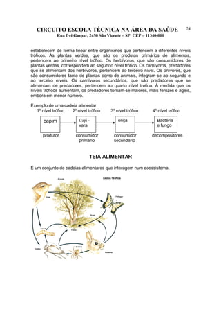 CIRCUITO ESCOLA TÉCNICA NA ÁREA DA SAÚDE
Rua frei Gaspar, 2450 São Vicente – SP CEP – 11340-000
24
estabelecem de forma linear entre organismos que pertencem a diferentes níveis
tróficos. As plantas verdes, que são os produtos primários de alimentos,
pertencem ao primeiro nível trófico. Os herbívoros, que são consumidores de
plantas verdes, correspondem ao segundo nível trófico. Os carnívoros, predadores
que se alimentam dos herbívoros, pertencem ao terceiro nível. Os onívoros, que
são consumidores tanto de plantas como de animais, integram-se ao segundo e
ao terceiro níveis. Os carnívoros secundários, que são predadores que se
alimentam de predadores, pertencem ao quarto nível trófico. À medida que os
níveis tróficos aumentam, os predadores tornam-se maiores, mais ferozes e ágeis,
embora em menor número.
Exemplo de uma cadeia alimentar:
1º nível trófico 2º nível trófico 3º nível trófico 4º nível trófico
produtor consumidor consumidor decompositores
primário secundário
TEIA ALIMENTAR
É um conjunto de cadeias alimentares que interagem num ecossistema.
capim Capi -
vara
onça Bactéria
e fungo
 