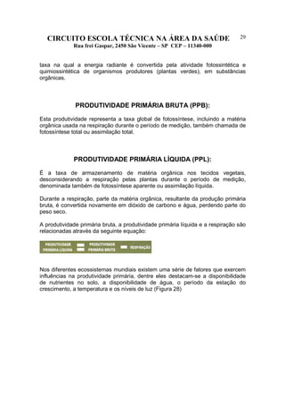 CIRCUITO ESCOLA TÉCNICA NA ÁREA DA SAÚDE
Rua frei Gaspar, 2450 São Vicente – SP CEP – 11340-000
29
taxa na qual a energia radiante é convertida pela atividade fotossintética e
quimiossintética de organismos produtores (plantas verdes), em substâncias
orgânicas.
PRODUTIVIDADE PRIMÁRIA BRUTA (PPB):
Esta produtividade representa a taxa global de fotossíntese, incluindo a matéria
orgânica usada na respiração durante o período de medição, também chamada de
fotossíntese total ou assimilação total.
PRODUTIVIDADE PRIMÁRIA LÍQUIDA (PPL):
É a taxa de armazenamento de matéria orgânica nos tecidos vegetais,
desconsiderando a respiração pelas plantas durante o período de medição,
denominada também de fotossíntese aparente ou assimilação líquida.
Durante a respiração, parte da matéria orgânica, resultante da produção primária
bruta, é convertida novamente em dióxido de carbono e água, perdendo parte do
peso seco.
A produtividade primária bruta, a produtividade primária líquida e a respiração são
relacionadas através da seguinte equação:
Nos diferentes ecossistemas mundiais existem uma série de fatores que exercem
influências na produtividade primária, dentre eles destacam-se a disponibilidade
de nutrientes no solo, a disponibilidade de água, o período da estação do
crescimento, a temperatura e os níveis de luz (Figura 28)
 