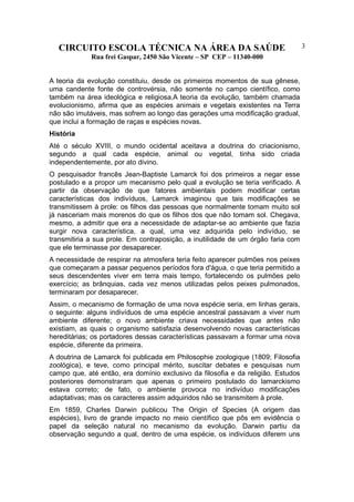 CIRCUITO ESCOLA TÉCNICA NA ÁREA DA SAÚDE
Rua frei Gaspar, 2450 São Vicente – SP CEP – 11340-000
3
A teoria da evolução constituiu, desde os primeiros momentos de sua gênese,
uma candente fonte de controvérsia, não somente no campo científico, como
também na área ideológica e religiosa.A teoria da evolução, também chamada
evolucionismo, afirma que as espécies animais e vegetais existentes na Terra
não são imutáveis, mas sofrem ao longo das gerações uma modificação gradual,
que inclui a formação de raças e espécies novas.
História
Até o século XVIII, o mundo ocidental aceitava a doutrina do criacionismo,
segundo a qual cada espécie, animal ou vegetal, tinha sido criada
independentemente, por ato divino.
O pesquisador francês Jean-Baptiste Lamarck foi dos primeiros a negar esse
postulado e a propor um mecanismo pelo qual a evolução se teria verificado. A
partir da observação de que fatores ambientais podem modificar certas
características dos indivíduos, Lamarck imaginou que tais modificações se
transmitissem à prole: os filhos das pessoas que normalmente tomam muito sol
já nasceriam mais morenos do que os filhos dos que não tomam sol. Chegava,
mesmo, a admitir que era a necessidade de adaptar-se ao ambiente que fazia
surgir nova característica, a qual, uma vez adquirida pelo indivíduo, se
transmitiria a sua prole. Em contraposição, a inutilidade de um órgão faria com
que ele terminasse por desaparecer.
A necessidade de respirar na atmosfera teria feito aparecer pulmões nos peixes
que começaram a passar pequenos períodos fora d'água, o que teria permitido a
seus descendentes viver em terra mais tempo, fortalecendo os pulmões pelo
exercício; as brânquias, cada vez menos utilizadas pelos peixes pulmonados,
terminaram por desaparecer.
Assim, o mecanismo de formação de uma nova espécie seria, em linhas gerais,
o seguinte: alguns indivíduos de uma espécie ancestral passavam a viver num
ambiente diferente; o novo ambiente criava necessidades que antes não
existiam, as quais o organismo satisfazia desenvolvendo novas características
hereditárias; os portadores dessas características passavam a formar uma nova
espécie, diferente da primeira.
A doutrina de Lamarck foi publicada em Philosophie zoologique (1809; Filosofia
zoológica), e teve, como principal mérito, suscitar debates e pesquisas num
campo que, até então, era domínio exclusivo da filosofia e da religião. Estudos
posteriores demonstraram que apenas o primeiro postulado do lamarckismo
estava correto; de fato, o ambiente provoca no indivíduo modificações
adaptativas; mas os caracteres assim adquiridos não se transmitem à prole.
Em 1859, Charles Darwin publicou The Origin of Species (A origem das
espécies), livro de grande impacto no meio científico que pôs em evidência o
papel da seleção natural no mecanismo da evolução. Darwin partiu da
observação segundo a qual, dentro de uma espécie, os indivíduos diferem uns
 