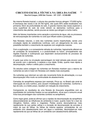 CIRCUITO ESCOLA TÉCNICA NA ÁREA DA SAÚDE
Rua frei Gaspar, 2450 São Vicente – SP CEP – 11340-000
33
Na mesma floresta tropical, o volume dos grandes troncos atingem 173.600 kg/ha.
A biomassa das raízes é de 24.750 kg/ha, dos quais 85% estão localizados nos
primeiros 30cm da profundidade do solo. A grande maioria das raízes exploram a
zona superficial do solo de onde retiram os elementos nutritivos para o
crescimento das plantas, sendo poucas as raízes que atingem a rocha matriz.
Além de fatores importantes como aeração e economia de água, são os processos
de reincorporação de nutrientes no ciclo que influem sobre a produção.
Nas florestas naturais, o ciclo dos nutrientes ocorre imperturbado, sendo uma
circulação rápida de substâncias nutritivas, com um alargamento do ciclo, que
possibilita também o crescimento de espécies com exigências maiores.
Com a exploração, e a conseqüente retirada de nutrientes, logicamente alteram-se
as condições do ecossistema, e a produtividade no futuro, principalmente nas
regiões tropicais e subtropicais que dependem exclusivamente do processo de
circulação de nutrientes.
A parte que entra na circulação (percentagem do total retirada pela árvore) varia
de acordo com o elemento, a espécie e sua idade. Então, quanto mais rápida a
decomposição, melhor o efeito para o crescimento.
Os estudos sobre ciclagem de nutrientes em florestas mostram que o retorno de
nutrientes ao solo é maior em florestas com idades mais avançadas.
Os nutrientes que retornam ao solo são novamente fonte de alimentação, e a sua
decomposição influi muito na continuidade de abastecimento.
Camadas de serapilheira espessa (por exemplo, Pinus sp. no Brasil) são sinal de
interrupção do ciclo nutritivo, pois causam imobilização de nutrientes. Conforme o
tipo de solo, e a médio prazo, resultam em redução do crescimento.
Comparando os resultados de uma floresta de Araucaria angustifolia com as
quantidades de nutrientes fixados na sua serapilheira, vê-se que o consumo anual
inclui boa porcentagem dos nutrientes contidos na serapilheira.
Como regra geral, pode-se afirmar que a rapidez da decomposição da serapilheira
(desconsiderando as influências do ambiente) é maior, quanto maior for o teor de
nitrogênio, fósforo, cálcio e magnésio. Partes jovens decompõem-se mais
rapidamente do que partes velhas e a duração de decomposição de acículas é
maior do que de folhas. As folhas da mesma espécie, procedentes de um
ambiente com abastecimento bom em água e nutrientes, decompõem-se mais
rapidamente do que as folhas de um ambiente com abastecimento deficiente.
 