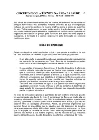 CIRCUITO ESCOLA TÉCNICA NA ÁREA DA SAÚDE
Rua frei Gaspar, 2450 São Vicente – SP CEP – 11340-000
36
São várias as fontes de nutrientes para as plantas, no entanto a rocha matriz é a
principal fornecedora dos elementos minerais oriundos da sua decomposição,
inclusive os elementos contidos na matéria orgânica acima e abaixo da superfície
do solo. Todos os elementos minerais estão sujeitos à ação da água, por isso, é
importante salientar que os elementos disponíveis no habitat são incorporados na
vegetação para reduzir as perdas pela lixiviação. Em solos de clima tropical e
subtropical, a lixiviação é a grande responsável pela diminuição do potencial
nutritivo dos solos.
CICLO DO CARBONO
Este é um dos ciclos mais importantes, pois é o que garante a existência da vida
na Terra. O dióxido de carbono, ou gás carbônico, tem várias propriedades:
• É um gás estufa: o gás carbônico absorve as radiações solares provocando
um aumento da temperatura da Terra, Sem ele as temperaturas seriam
muito baixas e nào haveria possibilidade de existência de vida.
• É essencial ao processo de fotossíntese. O dióxido de carbono é a fonte de
matéria utilizada pelas plantas para se fabricar mais material orgânico do
qual é constituída. Neste processo a planta retira CO2 do ar, incorpora-o à
sua massa, sob a forma de glicose e devolve O2 e água ao ambiente. Este
é também um processo que possibilita o armazenamento de energia sob a
forma de energia química (energia contida nas ligações químicas da
glicose, que ao sofrer oxidação libera a energia armazenada)
• Tem uma alta solubilidade em água o que permite que certos organismos
aquáticos sobrevivam mesmo imersos. O CO2 da atmosfera é dissolvido em
água através do processo de difusão molecular, que depende da pressão
parcial do gás na atmosfera.
No início da formação do planeta a quantidade de CO2 existente era muito grande,
em compensação não havia O2 livre. A temperatura da Terra era muito alta em
virtude do efeito estufa promovido pelo CO2 . A ausência de oxigênio e portanto de
ozônio (O3) também contribuia para tornar o ambiente hostil à vida já que não era
possível filtrar as radiações ultravioletas. Assim, os primeiros organismos que
surgiram foram os anaeróbios, isto é, aqueles que não dependem do oxigênio
para seus processos vitais. Além disso esses organismos apareceram na água
que faz o papel da camada de ozônio. Como estes organismos precisavam de
carbono para formar a sua matéria orgânica, este foi retirado do CO2 reduzindo
assim a concentração de dióxido de carbono e portanto a temperatura da Terra.
 