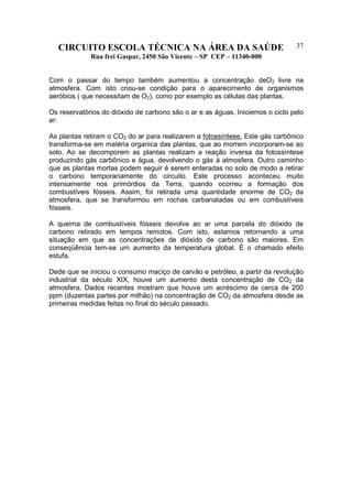 CIRCUITO ESCOLA TÉCNICA NA ÁREA DA SAÚDE
Rua frei Gaspar, 2450 São Vicente – SP CEP – 11340-000
37
Com o passar do tempo também aumentou a concentração deO2 livre na
atmosfera. Com isto criou-se condição para o aparecimento de organismos
aeróbios ( que necessitam de O2), como por exemplo as células das plantas.
Os reservatórios do dióxido de carbono são o ar e as águas. Iniciemos o ciclo pelo
ar:
As plantas retiram o CO2 do ar para realizarem a fotossíntese. Este gás carbônico
transforma-se em matéria organica das plantas, que ao morrem incorporam-se ao
solo. Ao se decomporem as plantas realizam a reação inversa da fotossíntese
produzindo gás carbônico e água, devolvendo o gás à atmosfera. Outro caminho
que as plantas mortas podem seguir é serem enteradas no solo de modo a retirar
o carbono temporariamente do circuito. Este processo aconteceu muito
intensamente nos primórdios da Terra, quando ocorreu a formação dos
combustíveis fósseis. Assim, foi retirada uma quantidade enorme de CO2 da
atmosfera, que se transformou em rochas carbanatadas ou em combustíveis
fósseis.
A queima de combustíveis fósseis devolve ao ar uma parcela do dióxido de
carbono retirado em tempos remotos. Com isto, estamos retornando a uma
situação em que as concentrações de dióxido de carbono são maiores. Em
conseqüência tem-se um aumento da temperatura global. É o chamado efeito
estufa.
Dede que se iniciou o consumo maciço de carvão e petróleo, a partir da revolução
industrial da século XIX, houve um aumento desta concentração de CO2 da
atmosfera. Dados recentes mostram que houve um acréscimo de cerca de 200
ppm (duzentas partes por milhão) na concentração de CO2 da atmosfera desde as
primeiras medidas feitas no final do século passado.
 