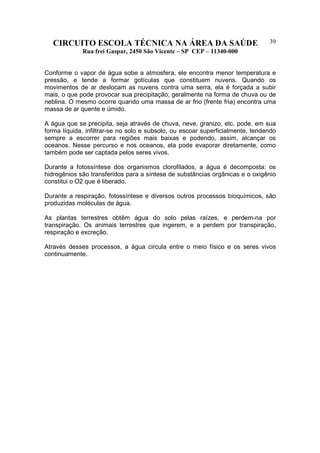 CIRCUITO ESCOLA TÉCNICA NA ÁREA DA SAÚDE
Rua frei Gaspar, 2450 São Vicente – SP CEP – 11340-000
39
Conforme o vapor de água sobe a atmosfera, ele encontra menor temperatura e
pressão, e tende a formar gotículas que constituem nuvens. Quando os
movimentos de ar deslocam as nuvens contra uma serra, ela é forçada a subir
mais, o que pode provocar sua precipitação, geralmente na forma de chuva ou de
neblina. O mesmo ocorre quando uma massa de ar frio (frente fria) encontra uma
massa de ar quente e úmido.
A água que se precipita, seja através de chuva, neve, granizo, etc. pode, em sua
forma líquida, infiltrar-se no solo e subsolo, ou escoar superficialmente, tendendo
sempre a escorrer para regiões mais baixas e podendo, assim, alcançar os
oceanos. Nesse percurso e nos oceanos, ela pode evaporar diretamente, como
também pode ser captada pelos seres vivos.
Durante a fotossíntese dos organismos clorofilados, a água é decomposta: os
hidrogênios são transferidos para a síntese de substâncias orgânicas e o oxigênio
constitui o O2 que é liberado.
Durante a respiração, fotossíntese e diversos outros processos bioquímicos, são
produzidas moléculas de água.
As plantas terrestres obtêm água do solo pelas raízes, e perdem-na por
transpiração. Os animais terrestres que ingerem, e a perdem por transpiração,
respiração e excreção.
Através desses processos, a água circula entre o meio físico e os seres vivos
continuamente.
 