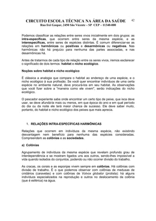 CIRCUITO ESCOLA TÉCNICA NA ÁREA DA SAÚDE
Rua frei Gaspar, 2450 São Vicente – SP CEP – 11340-000
42
Podemos classificar as relações entre seres vivos inicialmente em dois grupos: as
intra-específicas, que ocorrem entre seres da mesma espécie, e as
interespecíficas, entre seres de espécies distintas. É comum diferenciar-se as
relações em harmônicas ou positivas e desarmônicas ou negativas. Nas
harmônicas não há prejuízo para nenhuma das partes associadas, e nas
desarmônicas há.
Antes de tratarmos de cada tipo de relação entre os seres vivos, iremos esclarecer
o significado de dois termos: habitat e nicho ecológico.
Noções sobre habitat e nicho ecológico
É clássica a analogia que compara o habitat ao endereço de uma espécie, e o
nicho ecológico à sua profissão. Se você quer encontrar indivíduos de uma certa
espécie no ambiente natural, deve procurá-los em seu habitat. As observações
que você fizer sobre a "maneira como ele vivem", serão indicações do nicho
ecológico.
O pescador experiente sabe onde encontrar um certo tipo de peixe, que isca deve
usar, se deve afundá-la mais ou menos, em que época do ano e em qual período
do dia ou da noite ele terá maior chance de sucesso. Ele deve saber muito,
portanto, do habitat e nicho ecológico dos peixes que mais aprecia.
1. RELAÇÕES INTRA-ESPECÍFICAS HARMÔNICAS
Relações que ocorrem em indivíduos da mesma espécie, não existindo
desvantagem nem benefício para nenhuma das espécies consideradas.
Compreendem as colônias e as sociedades.
a) Colônias
Agrupamento de indivíduos da mesma espécie que revelam profundo grau de
interdependência e se mostram ligados uns aos outros, sendo-lhes impossível a
vida quando isolados do conjuntos, podendo ou não ocorrer divisão do trabalho.
As cracas, os corais e as esponjas vivem sempre em colônias. Há colônias com
divisão de trabalho. É o que podemos observar com colônias de medusas de
cnidários (caravelas) e com colônias de Volvox globator (protista): há alguns
indivíduos especializados na reprodução e outros no deslocamento da colônia
(que é esférica) na água.
 