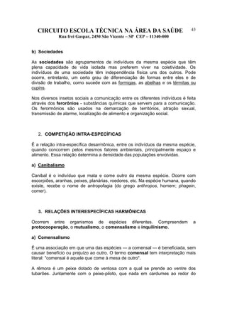 CIRCUITO ESCOLA TÉCNICA NA ÁREA DA SAÚDE
Rua frei Gaspar, 2450 São Vicente – SP CEP – 11340-000
43
b) Sociedades
As sociedades são agrupamentos de indivíduos da mesma espécie que têm
plena capacidade de vida isolada mas preferem viver na coletividade. Os
indivíduos de uma sociedade têm independência física uns dos outros. Pode
ocorre, entretanto, um certo grau de diferenciação de formas entre eles e de
divisão de trabalho, como sucede com as formigas, as abelhas e os térmitas ou
cupins.
Nos diversos insetos sociais a comunicação entre os diferentes indivíduos é feita
através dos ferorônios - substâncias químicas que servem para a comunicação.
Os ferormônios são usados na demarcação de territórios, atração sexual,
transmissão de alarme, localização de alimento e organização social.
2. COMPETIÇÃO INTRA-ESPECÍFICAS
É a relação intra-específica desarmônica, entre os indivíduos da mesma espécie,
quando concorrem pelos mesmos fatores ambientais, principalmente espaço e
alimento. Essa relação determina a densidade das populações envolvidas.
a) Canibalismo
Canibal é o indivíduo que mata e come outro da mesma espécie. Ocorre com
escorpiões, aranhas, peixes, planárias, roedores, etc. Na espécie humana, quando
existe, recebe o nome de antropofagia (do grego anthropos, homem; phagein,
comer).
3. RELAÇÕES INTERESPECÍFICAS HARMÔNICAS
Ocorrem entre organismos de espécies diferentes. Compreendem a
protocooperação, o mutualismo, o comensalismo e inquilinismo.
a) Comensalismo
É uma associação em que uma das espécies — a comensal — é beneficiada, sem
causar benefício ou prejuízo ao outro. O termo comensal tem interpretação mais
literal: "comensal é aquele que come à mesa de outro".
A rêmora é um peixe dotado de ventosa com a qual se prende ao ventre dos
tubarões. Juntamente com o peixe-piloto, que nada em cardumes ao redor do
 