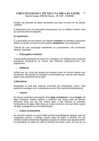 CIRCUITO ESCOLA TÉCNICA NA ÁREA DA SAÚDE
Rua frei Gaspar, 2450 São Vicente – SP CEP – 11340-000
44
tubarão, ela aproveita os restos alimentares que caem na boca do seu grande
"anfitrião".
A Entamoeba coli é um protozoário comensal que vive no intestino humano, onde
se nutre dos restos da digestão.
b) Inquilinismo
É a associação em que apenas uma espécie (inquilino) se beneficia, procurando
abrigo ou suporte no corpo de outra espécie (hospedeiro), sem prejudicá-lo.
Trata-se de uma associação semelhante ao comensalismo, não envolvendo
alimento. Exemplos:
• Peixe-agulha e holotúria
O peixe-agulha apresenta um corpo fino e alongado e se protege contra a ação de
predadores abrigando-se no interior das holotúrias (pepinos-do-mar), sem
prejudicá-los.
• Epifitismo
Epífias (epi, em cima) são plantas que crescem sobre os troncos maiores sem
parasitá-las. São epífitas as orquídeas e as bromélias que, vivendo sobre árvores,
obtêm maior suprimento de luz solar.
c) Mutualismo
Associação na qual duas espécies envolvidas são beneficiadas, porém, cada
espécie só consegue viver na presença da outra. Entre exemplos destacaremos.
• Liquens
Os liquens constituem associações entre algas unicelulares e ceros fungos. As
algas sintetizam matéria orgânica e fornecem aos fungos parte do alimeno
produzido. Eses, por sua vez, retiram água e sais minerais do substrato,
fornecendo-os às algas. Além disso, os fungos envolvem com suas hifas o grupo
de algas, protegendo-as contra desidratação.
• Cupins e protozoários
Ao comerem madeira, os cupins obtêm grandes quantidades de celulose, mas não
conseguem produzir a celulase, enzima capaz de digerir a celulose. Em seu
intestino existem protozoários flagelados capazes de realizar essa digestão.Assim,
os protozoários se valem em parte do alimento do inseto e este, por sua vez, se
 