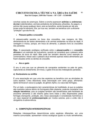 CIRCUITO ESCOLA TÉCNICA NA ÁREA DA SAÚDE
Rua frei Gaspar, 2450 São Vicente – SP CEP – 11340-000
46
conchas vazias de caramujos. Sobre a concha aparecem actínias ou anêmonas-
do-mar (celenterados), animais portadores de tentáculos urticantes. Ao paguro, a
actínia não causa qualquer dano, pois se beneficia, sendo levada por ele aos
locais onde há alimento. Ele, por sua vez, também se beneficia com a eficiente
"proteção" que ela lhe dá.
• Pássaro-palito e crocodilo
O pássaro-palito penetra na boca dos crocodilos, nas margens do Nilo,
alimentando-se de restos alimentares e de vermes existentes na boca do réptil. A
vantagem é mútua, porque, em troca do alimento, o pássaro livra os crocodilos
dos parasitas.
Obs.: A associação ecológica verificada entre o pássaro-palito e o crocodilo
africano é um exemplo de mutualismo, quando se considera que o pássaro retira
parasitas da boca do réptil. Mas pode ser também descrita como exemplo de
comensalismo; nesse caso o pássaro atua reirando apenas restos alimentares que
ficam situados entre os dentes do crocodilo.
• Anu e gado
O anu é uma ave que se alimenta de carrapatos existentes na pele do gado,
capturando-os diretamente. Em troca, o gado livra-se dos indesejáveis parasitas.
e) Esclavaismo ou sinfilia
É uma associação em que uma das espécies se beneficia com as atividades de
outra espécie. Lineu descreveu essa associação com certa graça, afirmando:
Aphis formicarum vacca (o pulgão, do gênero Aphis, é a vaca das formigas).
Por um lado, o esclavagismo tem características de hostilidade, já que os pulgões
são mantidos cativos dentro do formigueiro.Não obstante, pode-se considerar uma
relação harmônica, pois os pulgões também são beneficiados pela facilidade de
encontrar alimentos e até mesmo pelos bons tratos a eles dispensados pelas
formigas (transporte, proteção, etc). Essa associação é considerada harmônica e
um caso especial de protocooperação por muitos autores, pois a união não é
obrigatória à sobrevivência.
4. COMPETIÇÃO INTERESPECÍFICAS
Relações interespecíficas desarmônicas entre espécies diferentes, em uma
mesma comunidade, apresentam nichos ecológicos iguais ou muito semelhantes,
 