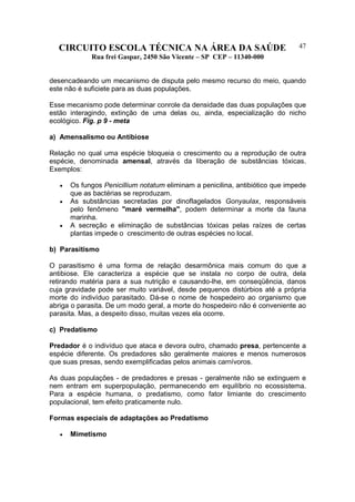 CIRCUITO ESCOLA TÉCNICA NA ÁREA DA SAÚDE
Rua frei Gaspar, 2450 São Vicente – SP CEP – 11340-000
47
desencadeando um mecanismo de disputa pelo mesmo recurso do meio, quando
este não é suficiete para as duas populações.
Esse mecanismo pode determinar conrole da densidade das duas populações que
estão interagindo, extinção de uma delas ou, ainda, especialização do nicho
ecológico. Fig. p 9 - meta
a) Amensalismo ou Antibiose
Relação no qual uma espécie bloqueia o crescimento ou a reprodução de outra
espécie, denominada amensal, através da liberação de substâncias tóxicas.
Exemplos:
• Os fungos Penicillium notatum eliminam a penicilina, antibiótico que impede
que as bactérias se reproduzam.
• As substâncias secretadas por dinoflagelados Gonyaulax, responsáveis
pelo fenômeno "maré vermelha", podem determinar a morte da fauna
marinha.
• A secreção e eliminação de substâncias tóxicas pelas raízes de certas
plantas impede o crescimento de outras espécies no local.
b) Parasitismo
O parasitismo é uma forma de relação desarmônica mais comum do que a
antibiose. Ele caracteriza a espécie que se instala no corpo de outra, dela
retirando matéria para a sua nutrição e causando-lhe, em conseqüência, danos
cuja gravidade pode ser muito variável, desde pequenos distúrbios até a própria
morte do indivíduo parasitado. Dá-se o nome de hospedeiro ao organismo que
abriga o parasita. De um modo geral, a morte do hospedeiro não é conveniente ao
parasita. Mas, a despeito disso, muitas vezes ela ocorre.
c) Predatismo
Predador é o indivíduo que ataca e devora outro, chamado presa, pertencente a
espécie diferente. Os predadores são geralmente maiores e menos numerosos
que suas presas, sendo exemplificadas pelos animais carnívoros.
As duas populações - de predadores e presas - geralmente não se extinguem e
nem entram em superpopulação, permanecendo em equilíbrio no ecossistema.
Para a espécie humana, o predatismo, como fator limiante do crescimento
populacional, tem efeito praticamente nulo.
Formas especiais de adaptações ao Predatismo
• Mimetismo
 