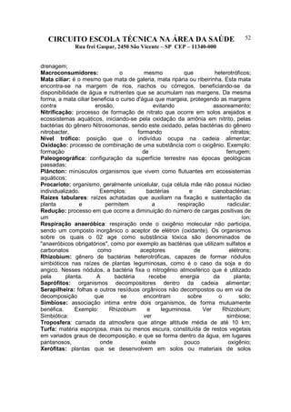 CIRCUITO ESCOLA TÉCNICA NA ÁREA DA SAÚDE
Rua frei Gaspar, 2450 São Vicente – SP CEP – 11340-000
52
drenagem;
Macroconsumidores: o mesmo que heterotróficos;
Mata ciliar: é o mesmo que mata de galeria, mata ripária ou ribeirinha. Esta mata
encontra-se na margem de rios, riachos ou córregos, beneficiando-se da
disponibilidade de água e nutrientes que se acumulam nas margens. Da mesma
forma, a mata ciliar beneficia o curso d'água que margeia, protegendo as margens
contra erosão, evitando assoreamento;
Nitrificação: processo de formação de nitrato que ocorre em solos arejados e
ecossistemas aquáticos, iniciando-se pela oxidação da amônia em nitrito, pelas
bactérias do gênero Nitrosomonas, sendo este oxidado, pelas bactérias do gênero
nitrobacter, formando nitratos;
Nível trófico: posição que o indivíduo ocupa na cadeia alimentar;
Oxidação: processo de combinação de uma substância com o oxigênio. Exemplo:
formação de ferrugem;
Paleogeográfica: configuração da superfície terrestre nas épocas geológicas
passadas;
Plâncton: minúsculos organismos que vivem como flutuantes em ecossistemas
aquáticos;
Procarioto: organismo, geralmente unicelular, cuja célula mãe não possui núcleo
individualizado. Exemplos: bactérias e cianobactérias;
Raízes tabulares: raízes achatadas que auxiliam na fixação e sustentação da
planta e permitem a respiração radicular;
Redução: processo em que ocorre a diminuição do número de cargas positivas de
um íon;
Respiração anaeróbica: respiração onde o oxigênio molecular não participa,
sendo um composto inorgânico o aceptor de elétron (oxidante). Os organismos
sobre os quais o 02 age como substância tóxica são denominados de
"anaeróbicos obrigatórios", como por exemplo as bactérias que utilizam sulfatos e
carbonatos como aceptores de elétrons;
Rhizobium: gênero de bactérias heterotróficas, capazes de formar nódulos
simbióticos nas raízes de plantas Ieguminosas, como é o caso da soja e do
angico. Nesses nódulos, a bactéria fixa o nitrogênio atmosférico que é utilizado
pela planta. A bactéria recebe energia da planta;
Saprófitos: organismos decompositores dentro da cadeia alimentar;
Serapilheira: folhas e outros resíduos orgânicos não decompostos ou em via de
decomposição que se encontram sobre o solo;
Simbiose: associação intima entre dois organismos, de forma mutuamente
benéfica. Exemplo: Rhizobium e leguminosa. Ver Rhizobium;
Simbiótica: ver simbiose;
Troposfera: camada da atmosfera que atinge altitude média de até 10 km;
Turfa: matéria esponjosa, mais ou menos escura, constituída de restos vegetais
em variados graus de decomposição, e que se forma dentro da água, em lugares
pantanosos, onde existe pouco oxigênio;
Xerófitas: plantas que se desenvolvem em solos ou materiais de solos
 