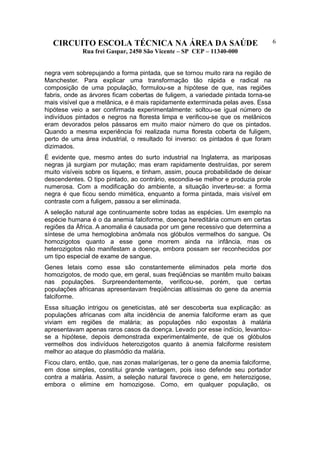CIRCUITO ESCOLA TÉCNICA NA ÁREA DA SAÚDE
Rua frei Gaspar, 2450 São Vicente – SP CEP – 11340-000
6
negra vem sobrepujando a forma pintada, que se tornou muito rara na região de
Manchester. Para explicar uma transformação tão rápida e radical na
composição de uma população, formulou-se a hipótese de que, nas regiões
fabris, onde as árvores ficam cobertas de fuligem, a variedade pintada torna-se
mais visível que a melânica, e é mais rapidamente exterminada pelas aves. Essa
hipótese veio a ser confirmada experimentalmente: soltou-se igual número de
indivíduos pintados e negros na floresta limpa e verificou-se que os melânicos
eram devorados pelos pássaros em muito maior número do que os pintados.
Quando a mesma experiência foi realizada numa floresta coberta de fuligem,
perto de uma área industrial, o resultado foi inverso: os pintados é que foram
dizimados.
É evidente que, mesmo antes do surto industrial na Inglaterra, as mariposas
negras já surgiam por mutação; mas eram rapidamente destruídas, por serem
muito visíveis sobre os liquens, e tinham, assim, pouca probabilidade de deixar
descendentes. O tipo pintado, ao contrário, escondia-se melhor e produzia prole
numerosa. Com a modificação do ambiente, a situação inverteu-se: a forma
negra é que ficou sendo mimética, enquanto a forma pintada, mais visível em
contraste com a fuligem, passou a ser eliminada.
A seleção natural age continuamente sobre todas as espécies. Um exemplo na
espécie humana é o da anemia falciforme, doença hereditária comum em certas
regiões da África. A anomalia é causada por um gene recessivo que determina a
síntese de uma hemoglobina anômala nos glóbulos vermelhos do sangue. Os
homozigotos quanto a esse gene morrem ainda na infância, mas os
heterozigotos não manifestam a doença, embora possam ser reconhecidos por
um tipo especial de exame de sangue.
Genes letais como esse são constantemente eliminados pela morte dos
homozigotos, de modo que, em geral, suas freqüências se mantêm muito baixas
nas populações. Surpreendentemente, verificou-se, porém, que certas
populações africanas apresentavam freqüências altíssimas do gene da anemia
falciforme.
Essa situação intrigou os geneticistas, até ser descoberta sua explicação: as
populações africanas com alta incidência de anemia falciforme eram as que
viviam em regiões de malária; as populações não expostas à malária
apresentavam apenas raros casos da doença. Levado por esse indício, levantou-
se a hipótese, depois demonstrada experimentalmente, de que os glóbulos
vermelhos dos indivíduos heterozigotos quanto à anemia falciforme resistem
melhor ao ataque do plasmódio da malária.
Ficou claro, então, que, nas zonas malarígenas, ter o gene da anemia falciforme,
em dose simples, constitui grande vantagem, pois isso defende seu portador
contra a malária. Assim, a seleção natural favorece o gene, em heterozigose,
embora o elimine em homozigose. Como, em qualquer população, os
 