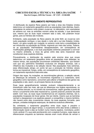 CIRCUITO ESCOLA TÉCNICA NA ÁREA DA SAÚDE
Rua frei Gaspar, 2450 São Vicente – SP CEP – 11340-000
8
ISOLAMENTO REPRODUTIVO
A distribuição da espécie Rana pipiens por toda a área dos Estados Unidos
determinou um isolamento geográfico entre as populações mais distintas. Assim,
exemplares do extremo norte podem cruzar-se, no laboratório, com exemplares
do extremo sul, mas os embriões morrem antes da eclosão, o que demonstra
que, mesmo que as duas raças vivessem lado a lado, não poderiam trocar
genes, pois os híbridos são inviáveis.
Entretanto, cada população da Rana pipiens dá prole fértil, ao cruzar-se com
outra população contígua, e isso desde o norte até o sul dos Estados Unidos.
Assim, um gene surgido por mutação no extremo norte teria a possibilidade de
ser introduzido na população da Flórida, migrando por meio das outras. Todavia,
se as populações intermediárias desaparecessem, em conseqüência de
modificações geológicas, e as duas populações extremas passassem a conviver
no mesmo ambiente, a troca de genes entre elas seria impossível: elas
constituíram duas espécies distintas.
Provavelmente, a distribuição da espécie pela enorme área que ocupa
determinou um isolamento geográfico entre as populações mais distantes; ao
mesmo tempo, tais populações encontraram ambientes diferentes, que fizeram
com que seu patrimônio hereditário evoluísse em direções diversas, sob a
influência das mutações e da seleção natural. Nas populações mais extremas,
essa diferenciação atingiu um ponto tal que a produção de híbridos viáveis
tornou-se impossível. Surgiu, então, em conseqüência do isolamento geográfico,
um isolamento reprodutivo total entre elas.
Origem das raças. As mutações, as recombinações gênicas, a seleção natural,
as diferenças de ambiente, os movimentos migratórios e o isolamento, tanto
geográfico como reprodutivo, concorrem para alterar a freqüência dos genes nas
populações e são, assim, os principais fatores da evolução.
Duas raças geograficamente isoladas evoluem independentemente e se
diversificam cada vez mais, até que as diferenças nos órgãos reprodutores, ou
nos instintos sexuais, ou no número de cromossomos, sejam grandes a ponto de
tornar o cruzamento entre elas impossível ou, quando possível, produtor de prole
estéril. Com isso, as duas raças transformam-se em espécies distintas, isto é,
populações incapazes de trocar genes. Daí por diante, mesmo que as barreiras
venham a desaparecer e as espécies passem a compartilhar o mesmo território,
não haverá entre elas cruzamentos viáveis. As duas espécies formarão, para
sempre, unidades biológicas estanques, de destinos evolutivos diferentes.
Se, entretanto, o isolamento geográfico entre duas raças é precário e
desaparece depois de algum tempo, o cruzamento entre elas tende a obliterar a
diferenciação racial e elas se fundem numa mesma espécie, monotípica, porém
muito variável. É o que está acontecendo com a espécie humana, cujas raças se
diferenciaram enquanto as barreiras naturais eram muito difíceis de vencer e
 