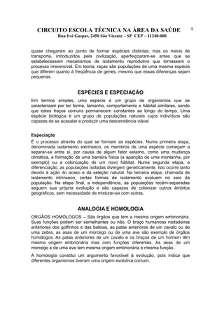 CIRCUITO ESCOLA TÉCNICA NA ÁREA DA SAÚDE
Rua frei Gaspar, 2450 São Vicente – SP CEP – 11340-000
9
quase chegaram ao ponto de formar espécies distintas; mas os meios de
transporte, introduzidos pela civilização, aperfeiçoaram-se antes que se
estabelecessem mecanismos de isolamento reprodutivo que tornassem o
processo irreversível. Em teoria, raças são populações de uma mesma espécie
que diferem quanto à freqüência de genes, mesmo que essas diferenças sejam
pequenas.
ESPÉCIES E ESPECIAÇÃO
Em termos simples, uma espécie é um grupo de organismos que se
caracterizam por ter forma, tamanho, comportamento e hábitat similares, sendo
que estes traços comuns permanecem constantes ao longo do tempo. Uma
espécie biológica é um grupo de populações naturais cujos indivíduos são
capazes de se acasalar e produzir uma descendência viável
Especiação
É o processo através do qual se formam as espécies. Numa primeira etapa,
denominada isolamento extrínseco, os membros de uma espécie começam a
separar-se entre si, por causa de algum fator externo, como uma mudança
climática, a formação de uma barreira física (a aparição de uma montanha, por
exemplo) ou a colonização de um novo hábitat. Numa segunda etapa, a
diferenciação, as populações isoladas divergem geneticamente. Isto ocorre tanto
devido à ação do acaso e da seleção natural. Na terceira etapa, chamada de
isolamento intrínseco, certas formas de isolamento evoluem no seio da
população. Na etapa final, a independência, as populações recém-separadas
seguem sua própria evolução e são capazes de colonizar outros âmbitos
geográficos, sem necessidade de misturar-se com outras.
ANALOGIA E HOMOLOGIA
ORGÃOS HOMÓLOGOS – São órgãos que tem a mesma origem embrionária.
Suas funções podem ser semelhantes ou não. O braço humanoas nadadeiras
anteriores dos golfinhos e das baleias, as patas anteriores de um cavalo ou de
uma zebra, as asas de um morcego ou de uma ave são exemplo de órgãos
homólogos. As patas anteriores de um cavalo e os braços de um homem têm
mesma origem embrionária mas com funções diferentes. As asas de um
morcego e de uma ave tem mesma origem embrionária e mesma função.
A homologia constitui um argumento favorável à evolução, pois indica que
diferentes organismos tiveram uma origem evolutiva comum.
 