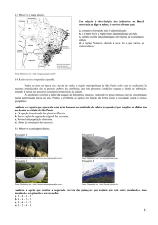 13. Observe o mapa abaixo.

                                                                 Em relação à distribuição das indústrias no Brasil
                                                                 mostrada na figura acima, é correto afirmar que:

                                                                 a. somente o litoral do país é industrializado.
                                                                 b. o Centro-Sul é a região mais industrializada do país.
                                                                 c. sempre ocorre industrialização em regiões de colonização
                                                                 antiga.
                                                                 d. a região Nordeste, devido à seca, foi a que menos se
                                                                 industrializou.




Fonte: Disponível em: <http://imagens.google.com.br>.


14. Leia o texto e responda à questão.

         Todos os anos na época das chuvas de verão, a região metropolitana de São Paulo sofre com as enchentes.Os
maiores prejudicados são as pessoas pobres das periferias, que não possuem condições seguras e ideais de habitação,
estando à mercê das precárias condições urbanísticas da cidade.
         As enchentes ocorrem a partir da atuação de fenômenos naturais, responsáveis pelas intensas chuvas concentradas
numa determinada época do ano. Porém, o problema se agrava em função da forma como a sociedade ocupa o espaço
geográfico.

Assinale a resposta que apresenta uma ação humana no modelado do relevo, responsável por ampliar os efeitos das
enchentes na cidade de São Paulo.
a. Ocupação desordenada das planícies fluviais.
b. Preservação da vegetação original das encostas.
c. Retirada da população ribeirinha.
d. Obras de contenção das encostas.

15. Observe as paisagens abaixo.

Paisagem 1                                                         Paisagem 2




Fonte: Disponivel em: <http://science.nationalgeographic.com>.     Fonte: Disponivel em: <www.projetorumo.com>.
Paisagem 3                                                         Paisagem 4




Fonte: Disponivel em: <http://science.nationalgeographic.com>.     Fonte: Disponivel em: <http://baixaki.ig.com.br>


Assinale a opção que contém a sequência correta das paisagens que contém um vale entre montanhas, uma
montanha, um planalto e um meandro:
a. 2 – 4 – 1 – 3.
b. 1 – 4 – 3 – 2.
c. 3 – 4 – 1 – 2.
d. 1 – 2 – 4 – 3.
                                                                                                                           11
 