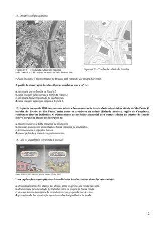 16. Observe as figuras abaixo.




Figura nº 1 – Trecho da cidade de Brasília                             Figura nº 2 – Trecho da cidade de Brasília
Fonte: FERREIRA, G. M. Geografia em mapas. São Paulo: Moderna, 2006.


Nessas imagens, o mesmo trecho de Brasília está retratado de modos diferentes.

A partir da observação das duas figuras conclui-se que a nº 1 é:

a. um mapa que se baseia na Figura 2.
b. uma imagem aérea gerada a partir da Figura 2.
c. um mapa desacompanhado de sua legenda.
d. uma imagem aérea que origina a Figura 2.

17. A partir do ano de 1980 ocorreu uma relativa desconcentração da atividade industrial na cidade de São Paulo. O
interior do Estado de São Paulo, assim como os arredores da cidade (Baixada Santista, região de Campinas),
receberam diversas indústrias. O deslocamento da atividade industrial para outras cidades do interior do Estado
ocorre porque na cidade de São Paulo há:

a. maiores salários e forte presença de sindicatos.
b. menores gastos com alimentação e baixa presença de sindicatos.
c. terrenos caros e impostos baixos.
d. maior poluição e menor congestionamento.

18. Leia os quadrinhos e responda à questão.




Fonte: JORNAL DO BRASIL, Rio de Janeiro, 17 dez. 2005.

Uma explicação correta para os efeitos distintos das chuvas nas situações retratadas é:

a. desconhecimento dos efeitos das chuvas entre os grupos de renda mais alta.
b. desinteresse pelo resultado do trabalho entre os grupos de baixa renda.
c. descaso com as condições de moradia entre os grupos de baixa renda.
d. precariedade das construções resultante das desigualdades de renda.




                                                                                                                    12
 