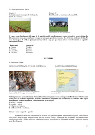 22. Observe as imagens abaixo.

Imagem 01                                                                Imagem 02
Cultura de soja no município de Jardinópolis,                            Hotel-fazenda no município de Bananal, SP.
Estado de São Paulo.




Fonte: Disponível em: <www.img.olhares.com                               Fonte: Disponível em: <www.img.olhares.com


O espaço geográfico é construído a partir do trabalho social, transformando o espaço natural. As características dos
diferentes setores da economia fazem com que as paisagens guardem as marcas das atividades ali desenvolvidas. No
caso das imagens 01 e 02, as paisagens correspondem a espaços que representam, respectivamente, os seguintes
setores da economia:

  Imagem 01                         Imagem 02
a. Primário                         Primário
b. Primário                         Terciário
c. Secundário                       Terciário
d. Terciário                        Secundário


                                                                     HISTÓRIA

01. Observe as figuras.

VIDA COMUNITÁRIA NO INTERIOR DE UMA OCA                                              CAPITANIAS HEREDITÁRIAS




Fonte: Disponível em: <http://flickr.com/photos/danib/168905520/>.          Fonte: Disponível em: <http://www.juserve.de/rodrigo/atlas%20historico/
Capitanias%20Heredit%E1rias.jpg>. Acesso em: jan. 2009.                     Acesso em: jan. 2009.


As imagens acima apresentam duas formas diferentes como grupos humanos do passado brasileiro se relacionaram
com a posse do território: a primeira, de forma comunitária; a segunda, com base na divisão das terras entre alguns
poucos donos. Elas correspondem, respectivamente, às sociedades:
a. bárbara e católica.
b. européia e nativa.
c. indígena e portuguesa.
d. subdesenvolvida e civilizada.

02. Leia o texto e responda à questão.

         Na época da escravidão, os senhores de escravos não comiam as partes menos nobres do porco, como orelhas,
rabos ou pés, e davam essas partes rejeitadas aos seus escravos. Como a alimentação dos mesmos era baseada apenas em
cereais, como milho e feijão, utilizavam maneiras e temperos provenientes da África para melhorar e variar um pouco o
gosto dos alimentos.


                                                                                                                                                      14
 
