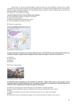 Desta forma, os escravos resolveram pegar as partes do porco que eram rejeitadas e juntá-las com o feijão,
cozinhando tudo em um mesmo recipiente, além de adicionar água, sal e pimentas diversas àquela mistura. Proveniente da
fusão de costumes alimentares europeus com a criatividade do escravo africano, criou-se a feijoada, que se tornou um dos
principais símbolos da culinária nacional.
Fonte: Disponível em: <www.historiadetudo.com>. (adaptado)

A partir da leitura do texto, é correto afirmar que a feijoada:
a. é uma manifestação cultural com origem na escravidão.
b. não possui raízes históricas.
c. influenciou politicamente a abolição dos escravos.
d. é fruto da bondade dos senhores de escravos.

03. Observe o mapa abaixo.




Fonte: Disponível em: <www.geocities.com>.


O mapa acima mostra elementos da economia colonial durante o século XVIII. Sua observação permite afirmar que
o produto econômico responsável pela ocupação do maior número de regiões no interior do território era:

a. mineração.
b. cana-de-açúcar.
c. pecuária.
d. pau-brasil.

04. Observe a figura abaixo.




Pelourinho, Salvador – Bahia.

O Pelourinho, bairro localizado no centro histórico de Salvador – Bahia, ainda conserva casas, igrejas e outras
construções típicas do Brasil colonial. Por isso, seu conjunto arquitetônico foi considerado Patrimônio Histórico da
UNESCO. Sobre a importância do Pelourinho, podemos afirmar que:

a. somente as casas precisam ser preservadas para uma valorização no mercado imobiliário.
b. tanto o conjunto arquitetônico quanto as tradições do povo são parte do patrimônio étnico cultural
brasileiro.
c. a rapidez das mudanças hoje torna inútil a tarefa de preservação de casas velhas e das tradições
passadas.
d. o Pelourinho merecia ser destruído para apagar a triste memória de palco de violência contra escravos.


                                                                                                                     15
 
