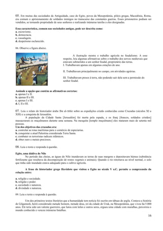 05. Em muitas das sociedades da Antiguidade, caso do Egito, povos da Mesopotâmia, póleis gregas, Macedônia, Roma,
era comum o aprisionamento de soldados inimigos no transcurso das constantes guerras. Esses prisioneiros podiam ser
vendidos, se tornando propriedade de seus senhores e realizando inúmeras tarefas a eles designadas.

Essa característica, comum nas sociedades antigas, pode ser descrita como:
a. escravismo.
b. democracia.
c. vassalagem.
d. despotismo esclarecido.

06. Observe a figura abaixo.

                                                    A ilustração mostra o trabalho agrícola no feudalismo. A esse
                                           respeito, leia algumas afirmativas sobre o trabalho dos servos medievais que
                                           estavam submetidos a um senhor feudal, proprietário das terras.
                                           I. Trabalhavam apenas em algumas estações do ano.

                                           II. Trabalhavam principalmente no campo, em atividades agrárias.

                                           III. Trabalhavam presos à terra, não podendo sair dela sem a permissão do
                                           senhor feudal.


Assinale a opção que contém as afirmativas corretas:
a. apenas I e II.
b. apenas II e III.
c. apenas I e III.
d. I, II e III.

07. Leia o relato do historiador árabe Ibn al-Athir sobre as expedições cristãs conhecidas como Cruzadas (séculos XI a
XIII) e a conquista de Jerusalém.
         A população da Cidade Santa [Jerusalém] foi morta pela espada, e os franj [francos, soldados cristãos]
massacraram os muçulmanos durante uma semana. Na mesquita [templo muçulmano] eles mataram mais de setenta mil
pessoas.
Um dos objetivos das cruzadas era:
a. controlar as rotas marítimas para o comércio de especiarias.
b. conquistar a atual Palestina considerada Terra Santa.
c. combater os terroristas radicais islâmicos.
d. obter ouro e metais preciosos.

08. Leia o texto e responda à questão.
Egito, uma dádiva do Nilo
          No período das cheias, as águas do Nilo inundavam as terras de suas margens e depositavam húmus (substância
fertilizante que resultava da decomposição de restos vegetais e animais). Quando o rio retornava ao nível normal, o solo
que tinha sido inundado estava adequado para o cultivo agrícola.

        A frase do historiador grego Heródoto que visitou o Egito no século V a.C. permite a compreensão da
relação entre:

a. religião e sociedade.
b. religião e poder.
c. sociedade e natureza.
d. divindade e natureza.

09. Leia o texto e responda à questão.

         Um dos primeiros textos literários que a humanidade tem notícia foi escrito em tábuas de argila. Contava a história
de Gilgamesh, herói considerado metade homem, metade deus, rei da cidade de Uruk, na Mesopotâmia, que viveu há 5.000
anos. Ele teria sido um valente guerreiro, que lutou com leões e outros seres, ergueu uma cidade com muralhas, percorreu o
mundo conhecido e venceu inúmeras batalhas.

                                                                                                                          16
 