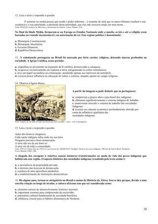 12. Leia o texto e responda à questão.

         É somente na minha pessoa que reside o poder soberano... é somente de mim que os meus tribunais recebem a sua
existência e a sua autoridade; a plenitude desta autoridade, que eles não exercem senão em meu nome...
Fonte: FREITAS, Gustavo de. 900 textos e documentos de História. Lisboa: Plátano, 1976.

No final da Idade Média, formaram-se na Europa os Estados Nacionais onde a moeda, as leis e até a religião eram
baseadas na vontade incontestável e na autorização do rei. Este regime político é denominado:

a. Monarquia Constitucional.
b. Monarquia Absolutista.
c. Governo Ditatorial.
d. República Democrática.

13. A colonização portuguesa no Brasil foi marcada por forte caráter religioso, deixando marcas profundas na
sociedade. A Igreja Católica, nesse período:

a. empenhou-se ativamente na expansão da fé católica, promovendo a catequese.
b. ocupou-se exclusivamente em explorar a terra, enriquecendo os cofres eclesiásticos.
c. teve um papel secundário na colonização, atendendo apenas aos interesses da metrópole.
d. exerceu pouca influência na educação de índios e colonos, atuando apenas no campo religioso.

14. Observe a figura abaixo.

                                                                         A partir da imagem se pode deduzir que os portugueses:

                                                                         a. compravam a preços altos o pau-brasil dos indígenas.
                                                                         b. alteraram significativamente o sistema indígena de trabalho.
                                                                         c. mantiveram intocado o sistema de trabalho das sociedades
                                                                         indígenas.
                                                                         d. tiveram seu sistema econômico profundamente alterado por
                                                                         conta da influência igualitária das
                                                                         sociedades indígenas.

Fonte: Imagem de um índio levando pau-brasil para fazer escambo – troca – com os portugueses.


15. Leia o texto e responda à questão.

Antes dos brancos chegarem,
Cada nação indígena sabia onde era sua terra.
Ninguém precisava fazer demarcação.
A terra não era de um dono só.
A terra era de toda a comunidade.
Fonte: PAULA, Eunice Dias de; PAULA, Luiz Gouvea de; AMARANTE, Elizabeth. História dos povos indígenas: 500 anos de luta no Brasil. Petrópolis:
Vozes; Brasília: CIMI, 1986.

A chegada dos europeus à América causou inúmeras transformações no modo de vida dos povos indígenas que
habitavam essa região. O aspecto histórico das sociedades indígenas ressaltado pelo texto acima é:

a. a inexistência da propriedade privada.
b. o domínio das técnicas de demarcação.
c. a prática de uma agricultura predatória.
d. o estabelecimento de instituições democráticas.

16. Há alguns anos, tornou-se obrigatório no Brasil o ensino de História da África. Isso se deu porque, devido a uma
estreita relação ao longo de séculos, a cultura africana tem que ser considerada como:

a. elemento curioso do desenvolvimento histórico nacional.
b. importante somente para compreensão da escravidão.
c. patrimônio cultural fundamental da sociedade brasileira.
d. influência crucial para os hábitos alimentares do Nordeste.


                                                                                                                                                  18
 
