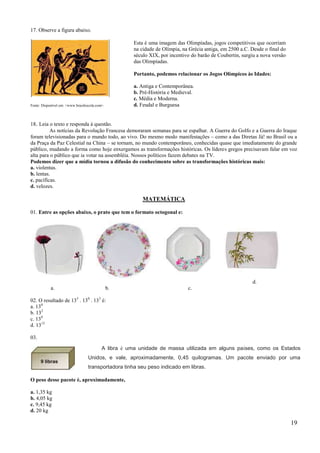 17. Observe a figura abaixo.

                                                      Esta é uma imagem das Olimpíadas, jogos competitivos que ocorriam
                                                      na cidade de Olímpia, na Grécia antiga, em 2500 a.C. Desde o final do
                                                      século XIX, por incentivo do barão de Coubertin, surgiu a nova versão
                                                      das Olimpíadas.

                                                      Portanto, podemos relacionar os Jogos Olímpicos às Idades:

                                                      a. Antiga e Contemporânea.
                                                      b. Pré-História e Medieval.
                                                      c. Média e Moderna.
Fonte: Disponível em: <www.brasilescola.com>.         d. Feudal e Burguesa


18. Leia o texto e responda à questão.
          As notícias da Revolução Francesa demoraram semanas para se espalhar. A Guerra do Golfo e a Guerra do Iraque
foram televisionadas para o mundo todo, ao vivo. Do mesmo modo manifestações – como a das Diretas Já! no Brasil ou a
da Praça da Paz Celestial na China – se tornam, no mundo contemporâneo, conhecidas quase que imediatamente do grande
público, mudando a forma como hoje enxergamos as transformações históricas. Os líderes gregos precisavam falar em voz
alta para o público que ia votar na assembléia. Nossos políticos fazem debates na TV.
Podemos dizer que a mídia tornou a difusão do conhecimento sobre as transformações históricas mais:
a. violentas.
b. lentas.
c. pacíficas.
d. velozes.

                                                          MATEMÁTICA

01. Entre as opções abaixo, o prato que tem o formato octogonal e:




                                                                                                           d.
            a.                                  b.                            c.

02. O resultado de 135 . 130 . 133 é:
a. 130
b. 132
c. 138
d. 1315

03.

                                           A libra é uma unidade de massa utilizada em alguns países, como os Estados
                                   Unidos, e vale, aproximadamente, 0,45 quilogramas. Um pacote enviado por uma
                                   transportadora tinha seu peso indicado em libras.

O peso desse pacote é, aproximadamente,

a. 1,35 kg
b. 4,05 kg
c. 9,45 kg
d. 20 kg

                                                                                                                              19
 