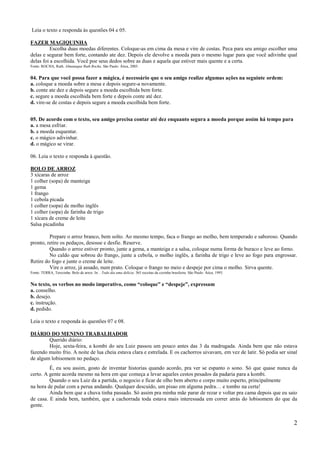 Leia o texto e responda às questões 04 e 05.

FAZER MAGIQUINHA
          Escolha duas moedas diferentes. Coloque-as em cima da mesa e vire de costas. Peca para seu amigo escolher uma
delas e segurar bem forte, contando ate dez. Depois ele devolve a moeda para o mesmo lugar para que você adivinhe qual
delas foi a escolhida. Você poe seus dedos sobre as duas e aquela que estiver mais quente e a certa.
Fonte: ROCHA, Ruth. Almanaque Ruth Rocha. São Paulo: Ática, 2005.


04. Para que você possa fazer a mágica, é necessário que o seu amigo realize algumas ações na seguinte ordem:
a. coloque a moeda sobre a mesa e depois segure-a novamente.
b. conte ate dez e depois segure a moeda escolhida bem forte.
c. segure a moeda escolhida bem forte e depois conte até dez.
d. vire-se de costas e depois segure a moeda escolhida bem forte.


05. De acordo com o texto, seu amigo precisa contar até dez enquanto segura a moeda porque assim há tempo para
a. a mesa esfriar.
b. a moeda esquentar.
c. o mágico adivinhar.
d. o mágico se virar.

06. Leia o texto e responda à questão.

BOLO DE ARROZ
3 xícaras de arroz
1 colher (sopa) de manteiga
1 gema
1 frango
1 cebola picada
1 colher (sopa) de molho inglês
1 colher (sopa) de farinha de trigo
1 xícara de creme de leite
Salsa picadinha

         Prepare o arroz branco, bem solto. Ao mesmo tempo, faca o frango ao molho, bem temperado e saboroso. Quando
pronto, retire os pedaços, desosse e desfie. Reserve.
         Quando o arroz estiver pronto, junte a gema, a manteiga e a salsa, coloque numa forma de buraco e leve ao forno.
         No caldo que sobrou do frango, junte a cebola, o molho inglês, a farinha de trigo e leve ao fogo para engrossar.
Retire do fogo e junte o creme de leite.
         Vire o arroz, já assado, num prato. Coloque o frango no meio e despeje por cima o molho. Sirva quente.
Fonte: TERRA, Terezinha. Bolo de arroz. In: . Todo dia uma delícia: 365 receitas da cozinha brasileira. São Paulo: Ática, 1993.


No texto, os verbos no modo imperativo, como “coloque” e “despeje”, expressam
a. conselho.
b. desejo.
c. instrução.
d. pedido.

Leia o texto e responda às questões 07 e 08.

DIÁRIO DO MENINO TRABALHADOR
        Querido diário:
        Hoje, sexta-feira, a kombi do seu Luiz passou um pouco antes das 3 da madrugada. Ainda bem que não estava
fazendo muito frio. A noite de lua cheia estava clara e estrelada. E os cachorros uivavam, em vez de latir. Só podia ser sinal
de algum lobisomem no pedaço.
         É, eu sou assim, gosto de inventar historias quando acordo, pra ver se espanto o sono. Só que quase nunca da
certo. A gente acorda mesmo na hora em que começa a levar aqueles cestos pesados da padaria para a kombi.
         Quando o seu Luiz da a partida, o negocio e ficar de olho bem aberto e corpo muito esperto, principalmente
na hora de pular com a perua andando. Qualquer descuido, um pisao em alguma pedra… e tombo na certa!
         Ainda bem que a chuva tinha passado. Só assim pra minha mãe parar de rezar e voltar pra cama depois que eu saio
de casa. E ainda bem, também, que a cachorrada toda estava mais interessada em correr atrás do lobisomem do que da
gente.


                                                                                                                                  2
 