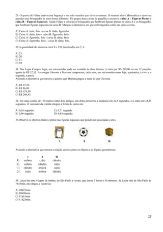 29. O quarto de Felipe estava uma bagunça e sua mãe mandou que ele o arrumasse. O menino adora Matemática e resolveu
guardar seus brinquedos de uma forma diferente. Ele pegou duas caixas de papelão e escreveu: caixa A – Figuras Planas e
caixa B – Figuras Espaciais. Ajude Felipe a colocar os brinquedos que lembram figuras planas na caixa A e os brinquedos
que lembram figuras espaciais na caixa B. Marque a alternativa em que os brinquedos estão nas caixas certas.

A) Caixa A: bola, foto - caixa B: dado, figurinha.
B) Caixa A: dado, foto - caixa B: figurinha, bola.
C) Caixa A: figurinha, foto - caixa B: dado, bola.
D) Caixa A: figurinha, bola – caixa B: dado, foto.

30.A quantidade de números entre 0 e 130, terminados em 3, é:

A) 23.
B) 20.
C) 13.
D) 10.

31. Nas Lojas Compre Aqui, um microondas pode ser vendido de duas formas: à vista por R$ 299,00 ou em 12 parcelas
iguais de R$ 32,15. As amigas Giovana e Mariana compraram, cada uma, um microondas nessa loja: a primeira, à vista e a
segunda, a prazo.
Assinale a alternativa que mostra a quantia que Mariana pagou a mais do que Giovana.

A) R$ 22,50.
B) R$ 86,80.
C) R$ 129,30.
D) R$ 266,85.

32. Em uma corrida de 100 metros entre dois amigos, um deles percorreu a distância em 22,5 segundos, e o outro em 23,34
segundos. O vencedor da corrida chegou à frente do outro em:

A) 0,16 segundo.                    C) 0,71 segundo
B) 0,46 segundo.                    D) 0,84 segundo.

33.Observe os objetos abaixo e pense nas figuras espaciais que podem ser associadas a eles.




Assinale a alternativa que mostra a relação correta entre os objetos e as figuras geométricas.




34. Luiza fez uma viagem de ônibus, de São Paulo a Avaré, que durou 3 horas e 30 minutos. Se Luiza saiu de São Paulo às
7h45min, ela chegou a Avaré às:

A) 10h25min.
B) 10h30min.
C) 11h15min.
D) 11h25min.




                                                                                                                    25
 