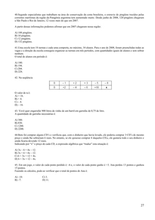 40.Segundo especialistas que trabalham na área de conservação da costa brasileira, o extravio de pingüins trazidos pelas
correntes marítimas da região da Patagônia argentina tem aumentado muito. Desde junho de 2008, 120 pingüins chegaram
a São Paulo e Rio de Janeiro, 12 vezes mais do que em 2007.

A partir dessas informações podemos afirmar que em 2007 chegaram nessa região:

A) 108 pingüins.
B) 10 pingüins.
C) 12 pingüins.
D) 132 pingüins.

41.Uma escola tem 18 turmas e cada uma comporta, no máximo, 34 alunos. Para o ano de 2008, foram preenchidas todas as
vagas e a direção da escola conseguiu organizar as turmas em três períodos, com quantidades iguais de alunos e sem sobrar
nenhum.
O total de alunos em período é:

A) 180.
B) 194.
C) 204.
D) 228.

42. Na seqüência




O valor de x é:
A) + 16.
B) + 4.
C) – 4.
D) – 16.

43. Vovô quer engarrafar 900 litros de vinho de um barril em garrafas de 0,75 de litro.
A quantidade de garrafas necessárias é:

A) 300.
B) 830.
C) 1200.
D) 2200.

44.Beto foi comprar alguns CD’s e verificou que, com o dinheiro que havia levado, ele poderia comprar 3 CD’s de mesmo
preço e ainda lhe sobrariam 6 reais. No entanto, se ele quisesse comprar 4 daqueles CD,s, ele gastaria todo o seu dinheiro e
ainda ficaria devendo 12 reais.
Indicando por ―x‖ o preço de cada CD, a expressão algébrica que ―traduz‖ esta situação é:

A) 3x – 6 = 4x – 12.
B) 3x + 6 = 4x – 12.
C) 6 + 3x = 12 + 4x.
D) 6 + 3x = 12 – 4x.

45. Em um jogo, o valor de cada ponto perdido é –4 e, o valor de cada ponto ganho é +3. Ana perdeu 13 pontos e ganhou
15 pontos.
Fazendo os cálculos, pode-se verificar que o total de pontos de Ana é:

A) –10.                   C) 3.
B) –7.                    D) 11.




                                                                                                                         27
 