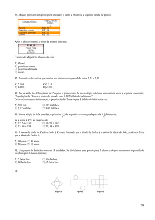 46. Miguel parou em um posto para abastecer o carro e observou a seguinte tabela de preços:




Após o abastecimento, o visor da bomba indicava:




O carro de Miguel foi abastecido com

A) álcool.
B) gasolina comum.
C) gasolina aditivada.
D) diesel.

47. Assinale a alternativa que mostra um número compreendido entre 2,31 e 2,32.

A) 2,305.                  C) 2,315.
B) 2,205.                  D) 2,309.

48. Por ocasião das Olimpíadas de Pequim, o jornalzinho de um colégio publicou uma notícia com a seguinte manchete:
―População da China é a maior do mundo com 1,307 bilhão de habitantes‖.
De acordo com essa informação, a população da China supera 1 bilhão de habitantes em:

A) 307 mil.               C) 307 milhões.
B) 3,07 milhões.          D) 3,07 bilhões.

49. Numa adição de três parcelas, a primeira é 1 da segunda e esta segunda parcela é 1 da terceira.
                                             2                                      3
Se a soma é 297, as parcelas são
A) 27, 54 e 162.          C) 81, 99 e 162.
B) 33, 66 e 198.          D) 27, 54 e 198.

50. A soma da idade de Carlos e João é 45 anos. Sabendo que a idade de Carlos é o dobro da idade de João, podemos dizer
que a idade de Carlos é:

A) 20 anos. C) 40 anos.
B) 30 anos. D) 50 anos.

51. Um pacote de bolachas contém 15 unidades. Se dividirmos esse pacote para 3 alunos e depois somarmos a quantidade
recebida por 2 alunos, teremos:

A) 5 bolachas.            C) 8 bolachas.
B) 10 bolachas.           D) 15 bolachas.


52.




                                                                                                                    28
 