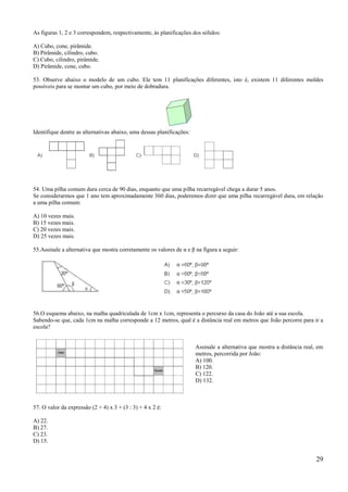 As figuras 1, 2 e 3 correspondem, respectivamente, às planificações dos sólidos:

A) Cubo, cone, pirâmide.
B) Pirâmide, cilindro, cubo.
C) Cubo, cilindro, pirâmide.
D) Pirâmide, cone, cubo.

53. Observe abaixo o modelo de um cubo. Ele tem 11 planificações diferentes, isto é, existem 11 diferentes moldes
possíveis para se montar um cubo, por meio de dobradura.




Identifique dentre as alternativas abaixo, uma dessas planificações:




54. Uma pilha comum dura cerca de 90 dias, enquanto que uma pilha recarregável chega a durar 5 anos.
Se considerarmos que 1 ano tem aproximadamente 360 dias, poderemos dizer que uma pilha recarregável dura, em relação
a uma pilha comum:

A) 10 vezes mais.
B) 15 vezes mais.
C) 20 vezes mais.
D) 25 vezes mais.

55.Assinale a alternativa que mostra corretamente os valores de α e β na figura a seguir:




56.O esquema abaixo, na malha quadriculada de 1cm x 1cm, representa o percurso da casa do João até a sua escola.
Sabendo-se que, cada 1cm na malha corresponde a 12 metros, qual é a distância real em metros que João percorre para ir a
escola?


                                                                       Assinale a alternativa que mostra a distância real, em
                                                                       metros, percorrida por João:
                                                                       A) 100.
                                                                       B) 120.
                                                                       C) 122.
                                                                       D) 132.



57. O valor da expressão (2 + 4) x 3 + (3 : 3) + 4 x 2 é:

A) 22.
B) 27.
C) 23.
D) 15.


                                                                                                                          29
 