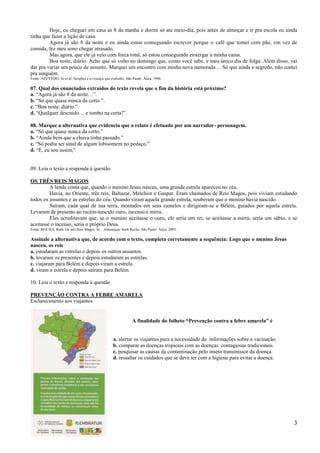 Hoje, eu cheguei em casa as 8 da manha e dormi só ate meio-dia, pois antes de almoçar e ir pra escola eu ainda
tinha que fazer a lição de casa.
         Agora já são 8 da noite e eu ainda estou conseguindo escrever porque o café que tomei com pão, em vez de
comida, fez meu sono chegar atrasado.
         Mas agora, que ele já veio com forca total, só estou conseguindo enxergar a minha cama.
         Boa noite, diário. Acho que só volto no domingo que, como você sabe, e meu único dia de folga. Além disso, vai
dar pra variar um pouco de assunto. Marquei um encontro com minha nova namorada… Só que ainda e segredo, não contei
pra ninguém.
Fonte: AZEVEDO, Jo et al. Serafina e a criança que trabalha. São Paulo: Ática, 1996.

07. Qual dos enunciados extraídos do texto revela que o fim da história está próximo?
a. ―Agora já são 8 da noite…‖.
b. ―Só que quase nunca da certo.‖.
c. ―Boa noite, diário.‖.
d. ―Qualquer descuido… e tombo na certa!‖.

08. Marque a alternativa que evidencia que o relato é efetuado por um narrador- personagem.
a. ―Só que quase nunca da certo.‖
b. ―Ainda bem que a chuva tinha passado.‖
c. ―Só podia ser sinal de algum lobisomem no pedaço.‖
d. ―É, eu sou assim,‖


09. Leia o texto e responda à questão.

OS TRÊS REIS MAGOS
         A lenda conta que, quando o menino Jesus nasceu, uma grande estrela apareceu no céu.
         Havia, no Oriente, três reis, Baltazar, Melchior e Gaspar. Eram chamados de Reis Magos, pois viviam estudando
todos os assuntos e as estrelas do céu. Quando viram aquela grande estrela, souberam que o menino havia nascido.
         Saíram, cada qual de sua terra, montados em seus camelos e dirigiram-se a Belém, guiados por aquela estrela.
Levaram de presente ao recém-nascido ouro, incenso e mirra.
         Eles acreditavam que, se o menino aceitasse o ouro, ele seria um rei, se aceitasse a mirra, seria um sábio, e se
aceitasse o incenso, seria o próprio Deus.
Fonte: ROCHA, Ruth. Os três Reis Magos. In: . Almanaque Ruth Rocha. São Paulo: Ática, 2005.

Assinale a alternativa que, de acordo com o texto, completa corretamente a sequência: Logo que o menino Jesus
nasceu, os reis
a. estudaram as estrelas e depois os outros assuntos.
b. levaram os presentes e depois estudaram as estrelas.
c. viajaram para Belém e depois viram a estrela.
d. viram a estrela e depois saíram para Belém.

10. Leia o texto e responda à questão.

PREVENÇÃO CONTRA A FEBRE AMARELA
Esclarecimento aos viajantes


                                                                 A finalidade do folheto “Prevenção contra a febre amarela” é


                                                    a. alertar os viajantes para a necessidade de informações sobre a vacinação.
                                                    b. comparar as doenças tropicais com as doenças contagiosas tradicionais.
                                                    c. pesquisar as causas da contaminação pelo inseto transmissor da doença.
                                                    d. ressaltar os cuidados que se deve ter com a higiene para evitar a doença.




                                                                                                                                   3
 