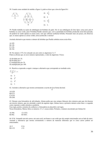 58. Usando como unidade de medida a figura A, pode-se dizer que a área da figura B é:




59. Paulão trabalha na seção de embalagens de bolinhas de gude. Ele só usa embalagens de dois tipos: caixa azul, para 6
bolinhas ou caixa verde, para 8 bolinhas.Paulão calculou que, com a quantidade de bolinhas produzida sexta-feira passada,
ele poderia ter usado apenas as caixas azuis, sem que sobrasse nenhuma bolinha. Pensando mais um pouco, ele observou
que, se usasse apenas as caixas verdes, teria acontecido o mesmo!

Assinale alternativa que mostra o número de bolinhas que Paulão embalou nessa sexta-feira.

A) 102.
B) 120.
C) 126.
D) 184

60. No número 1372, foi colocado um zero entre os algarismos 3 e 7.
Pode-se afirmar que, no novo número representado, o valor do algarismo 3 ficou:

A) dividido por 10.
B) dividido por 1.
C) multiplicado por 10.
D) multiplicado por 100.

61. Resolva a expressão a seguir e marque a alternativa que corresponde ao resultado certo.




62. Assinale a alternativa que mostra corretamente a escrita de 6 na forma decimal.
                                                               8
A) 0,50.
B) 0,75.
C) 0,30.
D) 0,80.

63. Durante uma brincadeira de adivinhação, Juliana pedia que seus amigos falassem dois números para que ela dissesse
um terceiro número, que era calculado a partir da seguinte regra: Juliana usava o primeiro número como base e o segundo
como expoente e então calculava a potência.
Essa regra, porém, somente ela conhecia e a brincadeira era descobrir a tal regra.
Nessa brincadeira, Mateus falou os números: 21 e 3, nessa ordem. Portanto, o número encontrado por Juliana foi:

A) 504.          C) 1323.
B) 882.          D) 9261.

64. O Sr. Armando tem três carros: um carro azul, um branco e um verde que são sempre estacionados um ao lado do outro.
Assinale a alternativa que mostra corretamente o número de maneiras diferentes que os cinco carros podem ser
estacionados.

A) 3.            C) 6.
B) 4. D          ) 12.

                                                                                                                      30
 