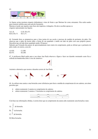 65.




As figuras acima mostram origamis (dobraduras), vistos de frente e que Mariana faz como artesanato. Eles serão usados
para construir móbiles para uma aula de Geometria.
Mariana só pode usar aqueles cujas faces são trapézios e triângulos. Ela deve escolher apenas os
origamis representados nas figuras:

A) I, II.          C) II, III e IV.
B) II, III e V.    D) I e V.


66. Fernanda fazia os preparativos para a festa junina de sua escola e precisou da medida do perímetro do pátio. Ela
observou que o pátio da escola tinha a forma de um quadrado e mediu um lado do pátio com seus próprios passos.
Descobriu que um lado desse quadrado media 150 passos.
Sabendo que Fernanda deu passos de aproximadamente meio metro de comprimento, pode-se afirmar que o perímetro do
pátio mede, em metros, cerca de:

A) 650.            C) 300.
B) 475.            D) 200.

67. A professora Marli pediu para a sua aluna Ana Paula observar a figura e fazer um desenho mostrando como fica a
reflexão da bandeirinha sobre o eixo de simetria r.




Assinale a alternativa que mostra o desenho correto de Ana Paula.




68. Ao utilizar uma caneta e uma borracha como referências para fazer a medida do comprimento de um caderno, um aluno
percebeu que:

          cabem exatamente 4 canetas no comprimento do caderno;
          cabem exatamente 2 canetas e 3 borrachas no comprimento do caderno.




Com base nas informações obtidas, é correto dizer que no comprimento da caneta cabe exatamente uma borracha e mais:


A)        de borracha.

B)      de borracha.

C)     de borracha.

D) Meia borracha.




                                                                                                                      31
 