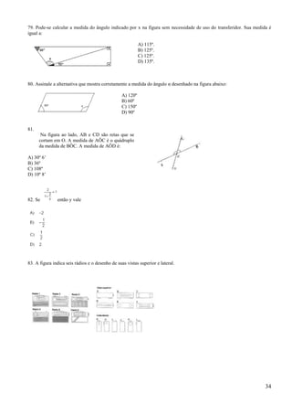79. Pode-se calcular a medida do ângulo indicado por x na figura sem necessidade de uso do transferidor. Sua medida é
igual a:

                                                           A) 115º.
                                                           B) 125º.
                                                           C) 125º.
                                                           D) 135º.



80. Assinale a alternativa que mostra corretamente a medida do ângulo α desenhado na figura abaixo:

                                                 A) 120º
                                                 B) 60º
                                                 C) 150º
                                                 D) 90º


81.
       Na figura ao lado, AB e CD são retas que se
      cortam em O. A medida de AÔC é o quádruplo
      da medida de BÔC. A medida de AÔD é:

A) 30º 6’
B) 36º
C) 108º
D) 10º 8’




82. Se         então y vale




83. A figura indica seis rádios e o desenho de suas vistas superior e lateral.




                                                                                                                  34
 