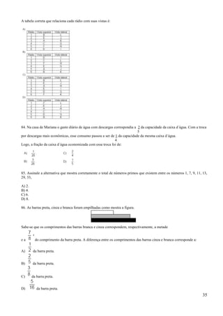 A tabela correta que relaciona cada rádio com suas vistas é:




84. Na casa de Mariana o gasto diário de água com descargas correspondia a 2 da capacidade da caixa d´água. Com a troca
                                                                           5
por descargas mais econômicas, esse consumo passou a ser de 1 da capacidade da mesma caixa d´água.
                                                             4
Logo, a fração da caixa d´água economizada com essa troca foi de:




85. Assinale a alternativa que mostra corretamente o total de números primos que existem entre os números 1, 7, 9, 11, 13,
29, 33,

A) 2.
B) 4.
C) 6.
D) 8.

86. As barras preta, cinza e branca foram empilhadas como mostra a figura.




Sabe-se que os comprimentos das barras branca e cinza correspondem, respectivamente, a metade


ea        do comprimento da barra preta. A diferença entre os comprimentos das barras cinza e branca corresponde a:


A)      da barra preta.


B)      da barra preta.


C)      da barra preta.


D)         da barra preta.
                                                                                                                       35
 