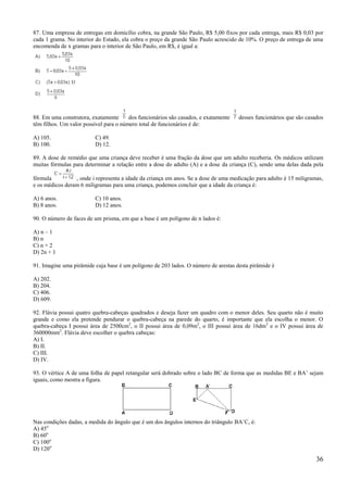 87. Uma empresa de entregas em domicílio cobra, na grande São Paulo, R$ 5,00 fixos por cada entrega, mais R$ 0,03 por
cada 1 grama. No interior do Estado, ela cobra o preço da grande São Paulo acrescido de 10%. O preço de entrega de uma
encomenda de x gramas para o interior de São Paulo, em R$, é igual a:




88. Em uma construtora, exatamente      dos funcionários são casados, e exatamente   desses funcionários que são casados
têm filhos. Um valor possível para o número total de funcionários é de:

A) 105.                  C) 49.
B) 100.                  D) 12.

89. A dose de remédio que uma criança deve receber é uma fração da dose que um adulto receberia. Os médicos utilizam
muitas fórmulas para determinar a relação entre a dose do adulto (A) e a dose da criança (C), sendo uma delas dada pela

fórmula          , onde i representa a idade da criança em anos. Se a dose de uma medicação para adulto é 15 miligramas,
e os médicos deram 6 miligramas para uma criança, podemos concluir que a idade da criança é:

A) 6 anos.               C) 10 anos.
B) 8 anos.               D) 12 anos.

90. O número de faces de um prisma, em que a base é um polígono de n lados é:

A) n – 1
B) n
C) n + 2
D) 2n + 1

91. Imagine uma pirâmide cuja base é um polígono de 203 lados. O número de arestas desta pirâmide é

A) 202.
B) 204.
C) 406.
D) 609.

92. Flávia possui quatro quebra-cabeças quadrados e deseja fazer um quadro com o menor deles. Seu quarto não é muito
grande e como ela pretende pendurar o quebra-cabeça na parede do quarto, é importante que ela escolha o menor. O
quebra-cabeça I possui área de 2500cm2, o II possui área de 0,09m2, o III possui área de 16dm2 e o IV possui área de
360000mm2. Flávia deve escolher o quebra cabeças:
A) I.
B) II.
C) III.
D) IV.

93. O vértice A de uma folha de papel retangular será dobrado sobre o lado BC de forma que as medidas BE e BA’ sejam
iguais, como mostra a figura.




Nas condições dadas, a medida do ângulo que é um dos ângulos internos do triângulo BA’C, é:
A) 45o
B) 60o
C) 100o
D) 120o
                                                                                                                     36
 