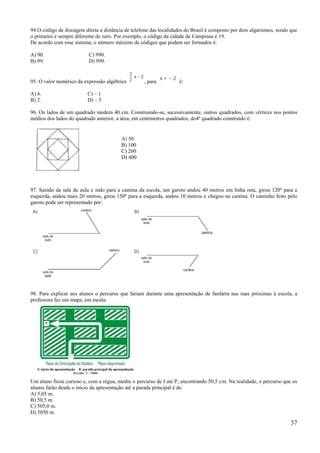 94.O código de discagem direta a distância de telefone das localidades do Brasil é composto por dois algarismos, sendo que
o primeiro é sempre diferente de zero. Por exemplo, o código da cidade de Campinas é 19.
De acordo com esse sistema, o número máximo de códigos que podem ser formados é:

A) 90.                    C) 990.
B) 99.                    D) 999.


95. O valor numérico da expressão algébrica         , para          é:

A) 6.                     C) – 1
B) 2.                     D) – 5

96. Os lados de um quadrado medem 40 cm. Construindo-se, sucessivamente, outros quadrados, com vértices nos pontos
médios dos lados do quadrado anterior, a área, em centímetros quadrados, do4º quadrado construído é:


                                         A) 50
                                         B) 100
                                         C) 200
                                         D) 400




97. Saindo da sala de aula e indo para a cantina da escola, um garoto andou 40 metros em linha reta, girou 120º para a
esquerda, andou mais 20 metros, girou 150º para a esquerda, andou 10 metros e chegou na cantina. O caminho feito pelo
garoto pode ser representado por:




98. Para explicar aos alunos o percurso que fariam durante uma apresentação de fanfarra nas ruas próximas à escola, a
professora fez um mapa, em escala.




Um aluno ficou curioso e, com a régua, mediu o percurso de I até P, encontrando 50,5 cm. Na realidade, o percurso que os
alunos farão desde o início da apresentação até a parada principal é de:
A) 5,05 m.
B) 50,5 m.
C) 505,0 m.
D) 5050 m.

                                                                                                                       37
 