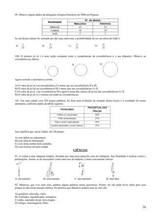 99. Observe alguns dados da delegação olímpica brasileira de 2008 em Pequim:




Se um desses atletas for sorteado pra dar uma entrevista, a probabilidade de ser um atleta do Judô é




100. O número pi (π ) é uma razão constante entre o comprimento da circunferência e o seu diâmetro. Observe as
circunferências abaixo:




Agora assinale a alternativa correta.

A) O valor de pi (π ) na circunferência I é maior que na circunferência II e III.
B) O valor de pi (π) na circunferência III é maior que nas circunferências I e II.
C) O valor de pi (π ) na circunferência III é igual à soma dos valores de pi (π) das circunferências I e II.
D) O valor de pi (π ) é o mesmo em todas as circunferências

101. Em uma cidade com 320 praças públicas, foi feita uma avaliação da situação destes locais e o resultado foi muito
alarmante, conforme dados da tabela seguinte.




Isso significa que, nessa cidade, há 128 praças:

A) sem falhas no calçamento.
B) com falta de iluminação.
C) com áreas verdes bem cuidadas.
D) com lixeiras em bom estado.
                                                         CIÊNCIAS

01. A cunha é uma máquina simples, formada por uma peça parecida com um triângulo. Sua finalidade é realizar cortes e
perfurações. Assim, se for necessário cortar uma tora de madeira, é mais conveniente utilizar




A. um martelo               B. uma tesoura                C. um machado                  D. uma faca

02. Maurício, que vive num sítio, ganhou alguns prêmios numa quermesse. Porém, ele não pôde levar todos para casa
porque lá não existe energia elétrica. Os prêmios que Maurício poderá usar no sítio são

A) geladeira, televisão, vídeo.
B) ventilador, liquidificador, torradeira.
C) rádio, aspirador de pó, lava-roupas.
D) relógio, churrasqueira, filtro.
                                                                                                                  38
 