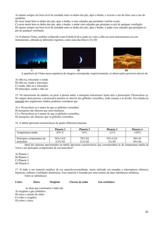 A) manter sempre um bom nível de umidade entre os dedos dos pés, após o banho, e revezar o uso de tênis com o uso de
sandálias.
B) secar muito bem os dedos dos pés, após o banho, e usar calçados que permitam ventilar os pés.
C) secar muito bem os dedos dos pés, após o banho, e andar com calçados que protejam os pés de qualquer ventilação.
D) manter sempre um bom nível de umidade entre os dedos dos pés, após o banho, e andar com calçados que protejam os
pés de qualquer ventilação.

14. O planeta Vênus, também conhecido como Estrela-d’alva, pode ser visto a olho nu (sem instrumentos) ou com
instrumentos, obtendo-se diferentes registros, como estes das fotos I, II e III:




             I                                        II                                        III
     A aparência de Vênus nessa sequência de imagens corresponde, respectivamente, as observações possíveis através de

A) olho nu, telescópio e sonda.
B) olho nu, sonda e telescópio.
C) sonda, olho nu e telescópio.
D) telescópio, sonda e olho nu.

15. Na transmissão da malária, ao picar a pessoa sadia, o mosquito transmissor injeta nela o protozoário Plasmodium sp.
No sangue desta pessoa, o protozoário penetra no interior dos glóbulos vermelhos, onde começa a se dividir. Em relação ao
tamanho dos organismos citados, podemos considerar que

A) o Plasmodium sp é maior do que os glóbulos vermelhos.
B) mosquitos são maiores que seres humanos.
C) o Plasmodium sp é menor do que os glóbulos vermelhos.
D) mosquitos são menores que os glóbulos vermelhos.

16. A tabela apresenta características de quatro diferentes planetas:

                                      Planeta 1              Planeta 2            Planeta 3              Planeta 4
 Temperatura média                     470 °C                  18°C                –23°C                  –150°C

 Principais componentes da          96% CO2                78% N2                   95% CO2               90% H
 atmosfera                          3,5% N2                21% O2                    3% N2               10% He
         Qual dos planetas apresentados na tabela apresenta características que correspondem às da temperatura média da
Terra e aos principais componentes de sua atmosfera?

A) Planeta 1.
B) Planeta 2.
C) Planeta 3.
D) Planeta 4.

17. O latão é um material metálico de cor amarelo-avermelhado, muito utilizado em tomadas e interruptores elétricos,
bijuterias, enfeites e utilidades domésticas. Esse material é formado por uma mistura de duas substâncias metálicas.
          Entre as substâncias:

Cobre            Zinco            Oxigênio          Cloreto de sódio       Gás carbônico

         As duas que constituem o latão são
A) oxigênio e gás carbônico.
B) zinco e cloreto de sódio.
C) cobre e oxigênio.
D) cobre e zinco.



                                                                                                                      41
 