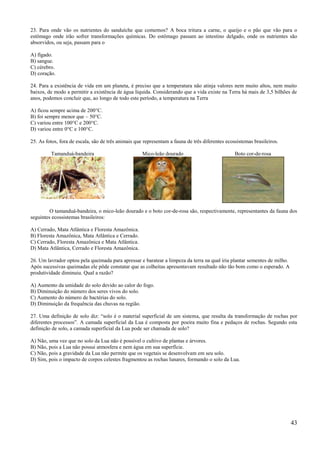 23. Para onde vão os nutrientes do sanduíche que comemos? A boca tritura a carne, o queijo e o pão que vão para o
estômago onde irão sofrer transformações químicas. Do estômago passam ao intestino delgado, onde os nutrientes são
absorvidos, ou seja, passam para o

A) fígado.
B) sangue.
C) cérebro.
D) coração.

24. Para a existência de vida em um planeta, é preciso que a temperatura não atinja valores nem muito altos, nem muito
baixos, de modo a permitir a existência de água líquida. Considerando que a vida existe na Terra há mais de 3,5 bilhões de
anos, podemos concluir que, ao longo de todo este período, a temperatura na Terra

A) ficou sempre acima de 200°C.
B) foi sempre menor que – 50°C.
C) variou entre 100°C e 200°C.
D) variou entre 0°C e 100°C.

25. As fotos, fora de escala, são de três animais que representam a fauna de três diferentes ecossistemas brasileiros.

         Tamanduá-bandeira                           Mico-leão dourado                           Boto cor-de-rosa




         O tamanduá-bandeira, o mico-leão dourado e o boto cor-de-rosa são, respectivamente, representantes da fauna dos
seguintes ecossistemas brasileiros:

A) Cerrado, Mata Atlântica e Floresta Amazônica.
B) Floresta Amazônica, Mata Atlântica e Cerrado.
C) Cerrado, Floresta Amazônica e Mata Atlântica.
D) Mata Atlântica, Cerrado e Floresta Amazônica.

26. Um lavrador optou pela queimada para apressar e baratear a limpeza da terra na qual iria plantar sementes de milho.
Após sucessivas queimadas ele pôde constatar que as colheitas apresentavam resultado não tão bom como o esperado. A
produtividade diminuiu. Qual a razão?

A) Aumento da umidade do solo devido ao calor do fogo.
B) Diminuição do número dos seres vivos do solo.
C) Aumento do número de bactérias do solo.
D) Diminuição da frequência das chuvas na região.

27. Uma definição de solo diz: ―solo é o material superficial de um sistema, que resulta da transformação de rochas por
diferentes processos‖. A camada superficial da Lua é composta por poeira muito fina e pedaços de rochas. Segundo esta
definição de solo, a camada superficial da Lua pode ser chamada de solo?

A) Não, uma vez que no solo da Lua não é possível o cultivo de plantas e árvores.
B) Não, pois a Lua não possui atmosfera e nem água em sua superfície.
C) Não, pois a gravidade da Lua não permite que os vegetais se desenvolvam em seu solo.
D) Sim, pois o impacto de corpos celestes fragmentou as rochas lunares, formando o solo da Lua.




                                                                                                                          43
 