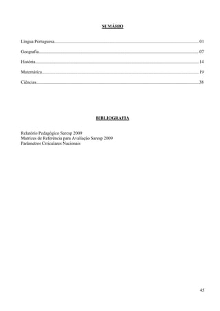 SUMÁRIO


Língua Portuguesa.................................................................................................................................. 01

Geografia................................................................................................................................................ 07

História....................................................................................................................................................14

Matemática..............................................................................................................................................19

Ciências...................................................................................................................................................38




                                                                BIBLIOGRAFIA


Relatório Pedagógico Saresp 2009
Matrizes de Referência para Avaliação Saresp 2009
Parâmetros Crriculares Nacionais




                                                                                                                                                          45
 