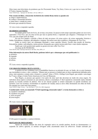filme (mais uma bola dentro da produtora que fez Procurando Nemo, Toy Story, Carros etc.), que traz as vozes de Peter
O´Toole e Janeane Garofalo.
Fonte: O RATO roeu… Superguia Net, São Paulo, n. 69, nov. 2008. p.11.

Pelo resumo do filme, o desenrolar da história do ratinho Remy inicia-se quando este
a. chega a capital francesa.
b. conhece o desastrado faxineiro.
c. junta fome e vontade de comer.
d. mostra que entende de frituras.

14. Leia o texto e responda à questão.

QUERIDOS LEITORES:
         Eu sempre gostei muito de livros, de revistas e de jornais. Eu passava todo tempo esperando ganhar um novo livro,
esperando o Tico-Tico, que era uma revista que saia as quartas-feiras, e esperando que chegasse o Almanaque do Tico-
Tico, que saia sempre perto do Natal.
         Era um livro grande e colorido e falava de tudo um pouco: de coisas serias e de coisas engraçadas; historias e
lendas, brincadeiras e anedotas, adivinhações e enigmas. Ha muitos anos não se publica o Almanaque do Tico-Tico.
         Então eu resolvi fazer um almanaque destinado a meus queridos leitores. Escolhi uma porção de historias,
brincadeiras, piadas e adivinhações, muitas poesias, brinquedos que a gente mesmo pode fazer e mais muitas surpresas.
         Espero que vocês gostem tanto quanto eu gostava do meu velho Tico-Tico.
         Um beijo da RUTH ROCHA
Fonte: ROCHA, Ruth. Almanaque Ruth Rocha. São Paulo: Ática, 2005. p. 9.

Pelas informações da autora Ruth Rocha, podemos inferir que o almanaque que está publicando é o
a. primeiro.
b. segundo.
c. terceiro.
d. ultimo.

15. Leia o texto e responda à questão.
UM URSO INCOMODA MUITA GENTE…
          A política de boa vizinhança com os grandalhões baseia-se no principio de que, no fundo, são os seres humanos
que incomodam os ursos, e não o contrario. ―Quanto mais as pessoas se mudam para as áreas originalmente habitadas pelos
ursos, mais aumenta o contato entre o homem e o animal‖, disse a VEJA o biólogo Lynn Rogers, que estuda o urso-negro
ha 37 anos e dirige o Centro Norte-Americano do Urso, de Minnesota.
          Para Rogers, as pessoas que querem viver perto da zona rural não deveriam ter medo dos ursos negros. Os
indivíduos dessa espécie costumam ser, por natureza, dóceis e assustadiços. E fácil espantá-los estourando rojões, batendo
panelas ou tocando cornetas de plástico. Eles só nos atacam quando se sentem ameaçados ou quando invadimos seu
território. Caso isso aconteça, recomendam os caçadores do Canadá, nunca se deve olhar diretamente nos olhos do bicho.
Ele entende isso como mais uma ameaça.
Fonte: SCHELP, Diogo. Um urso… Veja, São Paulo, n. 1.839, 4 fev. 2004. (fragmento)

Considerando o texto, no enunciado “É fácil espantá-los estourando rojões”, o termo destacado se refere a
a. caçadores canadenses.
b. caçadores em geral.
c. ursos em geral.
d. ursos-negros.

16. Leia o texto e responda à questão.




O lobo-guara (à esquerda) e o puma (à direita).

REFÚGIOS DE PREDADORES
        Apesar da extrema redução das áreas de vegetação nativa no cerrado paulista, devido ao desmatamento e a
expansão do cultivo agrícola, os animais selvagens estão encontrando meios de sobreviver. Estudo realizado por

                                                                                                                        5
 