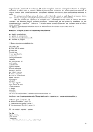 pesquisadores da Universidade de São Paulo (USP) mostra que espécies carnívoras se refugiam nas florestas de eucaliptos,
tão comuns no estado como os canaviais. Durante a pesquisa foram encontrados dez animais carnívoros ameaçados de
extinção, como o puma (Puma concolor) e o lobo-guara (Chrysocyon brachyurus), apesar da degradação ambiental na
região.
         De acordo com os biólogos autores do estudo, a sobrevivência dos animais na região depende de inúmeros fatores,
como a presença de vestígios da vegetação nativa e de animais em posição inferior na cadeia alimentar.
         Mas eles ressaltam que a plantação de eucaliptos não e a solução para reverter o risco de extinção dos animais
carnívoros. ―Os ambientes naturais possuem diversidade e complexidade que não podem ser alcançadas em uma
monocultura como o eucalipto‖, esclarecem. ―E preciso orientar os agricultores para que pratiquem uma agricultura
conservacionista‖.
Fonte: MARQUES, Juliana. Ciência Hoje On-line, Rio de Janeiro, 17 out. 2008. Disponível em: <http://cienciahoje.uol.com.br/130824>. Acesso em:
6 fev. 2009. (fragmento)

No terceiro parágrafo, os dois trechos entre aspas reproduzem

a. a fala dos pesquisadores.
b. a opinião do autor do texto.
c. o fato que ocorreu durante o estudo.
d. o resultado da pesquisa.

17. Leia o poema e responda à questão.

IDENTIDADE
Às vezes nem eu mesmo
sei quem sou.
Às vezes sou
―o meu queridinho‖,
às vezes sou
―moleque malcriado‖.
Para mim
tem vezes que sou rei,
herói voador,
caubói lutador,
jogador campeão.
Às vezes sou pulga,
sou mosca também,
que voa e se esconde
de medo e vergonha.
Às vezes eu sou Hercules,
Sansão vencedor,
peito de aço,
goleador!
Mas o que importa
o que pensam de mim?
Eu sou quem sou,
eu sou eu,
sou assim,
sou menino.
Fonte: BANDEIRA, Pedro. Identidade. In: . Cavalgando o arco-íris. São Paulo: Moderna, 1991.

Metáfora é uma forma de comparação. Marque a alternativa em que ocorre um exemplo de metáfora.

a. ―Eu sou quem sou,‖ (verso 22)
b. ―Mas o que importa‖ (verso 20)
c. ―As vezes nem eu mesmo‖ (verso 1)
d. ―Às vezes eu sou Hércules,‖ (verso 16)

18. Leia o texto e responda à questão.
Hai-Kai
O pato, menina,
E um animal
Com buzina.
Fonte: FERNANDES, Millor. Hai-kais. Porto Alegre: L&PM, 1997. p. 75.


                                                                                                                                                 6
 