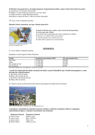 O Hai-Kai é um poema breve, de origem japonesa, frequentemente irônico. Aqui a ironia está no fato de o poeta
a. caracterizar a voz do pato como buzina.
b. dirigir-se a uma menina que nada tem a ver com o pato.
c. lembrar ao leitor o andar balançado do pato.
d. produzir na mente do leitor a visão de um pato buzinando.

19. Leia o texto e responda à questão.
Quando Cabral o descobriu, será que o Brasil sentiu frio?


                                                        É possível afirmar que o autor, com o uso do termo descobriu,
                                                        no texto, quer que o leitor
                                                        a. se divirta com a exploração dos vários sentidos do vocábulo.
                                                        b. descreva a verdade sobre nossa historia.
                                                        c. encontre palavras que rimem com esta.
                                                        d. saiba onde se passou esse acontecimento.

Fonte: PAES, Jose Paulo. É isso ali. Rio
de Janeiro: Salamandra, 1984.

                                                                         GEOGRAFIA
01. Leia a tabela e responda à questão.

População e área de alguns Estados brasileiros

Estado                                                 População aproximada (2007)             Área aproximada (km 2)
São Paulo                                              40 000 000                              248 000
Bahia                                                  14 000 000                              565 000
Rio Grande do Sul                                      10 500 000                              280 000
Rio de Janeiro                                         15 000 000                              44 000
Fonte: IBGE. Disponível em: <www.ibge.gov.br>. Acesso em: 6 jan. 2009.

A partir da comparação dos dados constantes da tabela, é possível identificar que o Estado mais populoso e o mais
povoado são, respectivamente:
a. São Paulo e Rio de Janeiro
b. Bahia e Rio Grande do Sul.
c. São Paulo e Rio Grande do Sul.
d. Bahia e Rio de Janeiro.

02. Observe um dos cartões-postais mais bonitos da paisagem da cidade do Rio de Janeiro.




Fonte: VISÃO GEOGRÁFICA. Disponível em: <www.visaogeografica.com>.

A paisagem é constituída por elementos naturais ou físicos e culturais ou humanos. Observe a paisagem,
representada na figura, e relacione corretamente seus elementos:

   Elementos Naturais                Elementos Culturais
a. morros e mar                      prédios e ruas
b. casas e praia                     ilhas e edifícios
c. matas e praia                     ilhas e ruas
d. baías e barcos                    edifícios e ruas

                                                                                                                          7
 
