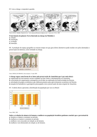 03. Leia a charge e responda à questão.




Fonte: QUINO. Mafalda. Disponível em: <www.educacaolibertaria.wordpress.com>. Acesso em: 18 fev. 2009.

O movimento do planeta Terra ilustrado na charge da Mafalda é:
a. rotação.
b. translação.
c. evolução.
d. transição.

04. A produção do espaço geográfico ao mesmo tempo em que gera efeitos destrutivos pode resultar em ações destinadas à
preservação da natureza, como retratado na charge.




Fonte: JORNAL DO BRASIL, Rio de Janeiro, 21 maio 2005.

A charge sugere uma forma de se lutar pela preservação da Amazônia que é por meio do(a):
a. organização de movimentos sociais ocupados na luta contra o desmatamento na Amazônia.
b. crescimento de organizações estrangeiras envolvidas na exploração da biodiversidade da floresta.
c. articulação de grupos econômicos que elaboram projetos para aproveitamento econômico da floresta.
d. atuação de fazendeiros e garimpeiros preocupados com a preservação da mata original da Amazônia.

05. A tabela abaixo apresenta a distribuição da população por sexo no Brasil.




Fonte: IBGE, 2007.

Sobre a evolução do número de homens e mulheres na população brasileira podemos concluir que o percentual de
a. homens se manteve constante no período.
b. mulheres se manteve constante no período.
c. mulheres vem crescendo em relação ao de homens.
d. mulheres vem diminuindo em relação ao de homens.


                                                                                                                     8
 