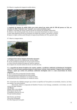 06. Observe a sequência de imagens de satélite abaixo.




Fonte: Disponível em: <http:/imagens.google.com.br>.

A sequência de imagens de satélite indica um evento natural que matou mais de 300 mil pessoas na Ásia, em
dezembro de 2004. Conhecido como “tsunami”, esse evento caracteriza-se por:
a. ampliar a velocidade das massas oceânicas devido aos furacões que afundam embarcações.
b. eliminar a vida marinha gerando fome, devido ao crescimento da poluição nos mares e oceanos.
c. gerar ondas gigantescas devido aos terremotos nos fundos dos oceanos, o que destrói os litorais.
d. aquecer as águas oceânicas pela liberação de magma das profundezas da Terra, gerando ondas.

07. Observe a imagem abaixo.

Acúmulo de lixo urbano e industrial em um rio




Fonte: Disponível em: <http://imagens.google.com.br>.

A paisagem observada na imagem selecionada representa:
a. o caminho natural do lixo industrial que vem das cidades.
b. um dos resultados da poluição dos rios por rejeitos diversos.
c. a única forma de poluição das águas por matérias orgânicas.
d. os impactos do crescente número de árvores nos leitos dos rios.

08. A geografia dos biomas brasileiros diz respeito, também, a problemas ambientais profundamente interligados
entre si. No caso do bioma amazônico,inúmeras conferências e acordos visam amenizar o impacto desses problemas.
Assinale a opção que contém três problemas ambientais interligados entre si e mais característicos do bioma
amazônico.
a. ilhas de calor/chuva ácida/perda de biodiversidade.
b. chuva ácida/desertificação/perda de biodiversidade.
c. desertificação/efeito estufa/buraco na camada de ozônio.
d. desmatamento/efeito estufa/buraco na camada de ozônio.

09. As descrições das múltiplas paisagens que existem na superfície da Terra podem ser encontradas, inclusive, nas letras
das canções e nos textos literários.
         Desta forma, observe a composição de Humberto Teixeira e Luiz Gonzaga, considerado o rei do baião, um estilo
musical da região Nordeste:
Asa Branca
Quando olhei a terra ardendo
Qual fogueira de São João
Eu perguntei a Deus do céu, uai
Por que tamanha judiação.

Que braseiro, que fornaia
Nem um pé de plantação
Por falta d’água perdi meu gado

                                                                                                                       9
 